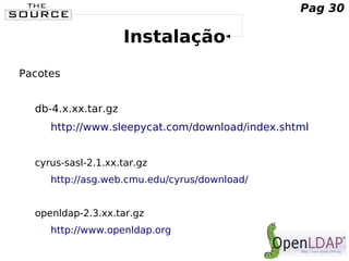 Instalação
Pacotes
db-4.x.xx.tar.gz
http://www.sleepycat.com/download/index.shtml
cyrus-sasl-2.1.xx.tar.gz
http://asg.web.cmu.edu/cyrus/download/
openldap-2.3.xx.tar.gz
http://www.openldap.org
Pag 30
 