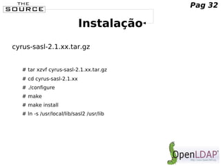 Instalação
cyrus-sasl-2.1.xx.tar.gz
# tar xzvf cyrus-sasl-2.1.xx.tar.gz
# cd cyrus-sasl-2.1.xx
# ./configure
# make
# make install
# ln -s /usr/local/lib/sasl2 /usr/lib
Pag 32
 