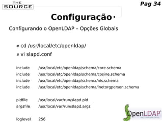Configuração
Configurando o OpenLDAP – Opções Globais
# cd /usr/local/etc/openldap/
# vi slapd.conf
include /usr/local/etc/openldap/schema/core.schema
include /usr/local/etc/openldap/schema/cosine.schema
include /usr/local/etc/openldap/schema/nis.schema
include /usr/local/etc/openldap/schema/inetorgperson.schema
pidfile /usr/local/var/run/slapd.pid
argsfile /usr/local/var/run/slapd.args
loglevel 256
Pag 34
 