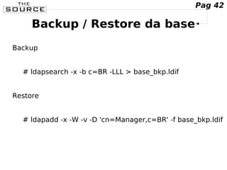 Backup / Restore da base
Backup
# ldapsearch -x -b c=BR -LLL > base_bkp.ldif
Restore
# ldapadd -x -W -v -D 'cn=Manager,c=BR' -f base_bkp.ldif
Pag 42
 