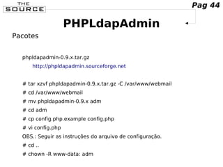 PHPLdapAdmin
Pacotes
phpldapadmin-0.9.x.tar.gz
http://phpldapadmin.sourceforge.net
# tar xzvf phpldapadmin-0.9.x.tar.gz -C /var/www/webmail
# cd /var/www/webmail
# mv phpldapadmin-0.9.x adm
# cd adm
# cp config.php.example config.php
# vi config.php
OBS.: Seguir as instruções do arquivo de configuração.
# cd ..
# chown -R www-data: adm
Pag 44
 