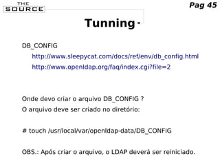 Tunning
DB_CONFIG
http://www.sleepycat.com/docs/ref/env/db_config.html
http://www.openldap.org/faq/index.cgi?file=2
Onde devo criar o arquivo DB_CONFIG ?
O arquivo deve ser criado no diretório:
# touch /usr/local/var/openldap-data/DB_CONFIG
OBS.: Após criar o arquivo, o LDAP deverá ser reiniciado.
Pag 45
 