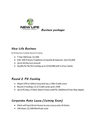Business packages
New Life Business
No PG BusinessFunding+Round2 Funding
 7 Year Old Corp- $1,500
 $30- 50K Primary Tradelines on Equifax & Experian. Each $3,000
 Up to 30 Day turn around
 Qualify for No PG Funding up to $150,000 with 5 of our banks
Round 2 PG Funding
 Attach CPN or SSNto Corp that has a 700+Credit score
 Round 2 Funding L.O.C/ Credit cards up to 250K
 Up to 45 days, if Client doesn’thave solid PG. (Additional Fees May Apply)
Corporate Auto Lease (Coming Soon)
 Client will haveDirect Access to any Luxury auto of choice.
 10K down, $1,500 Month per auto
 