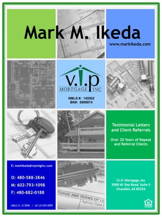 E: markikeda@vipmtginc.com
O: 480-588-3846
M: 602-793-1098
F: 480-882-0188
NMLS #: 213096 / AZ LO-0913899
NMLS #: 145502
BK#: 0909074
Testimonial Letters
and Client Referrals
Over 20 Years of Repeat
and Referral Clients
Mark M. Ikedawww.markikeda.com
V.I.P. Mortgage, Inc
2900 W. Ray Road, Suite 5
Chandler, AZ 85224
 