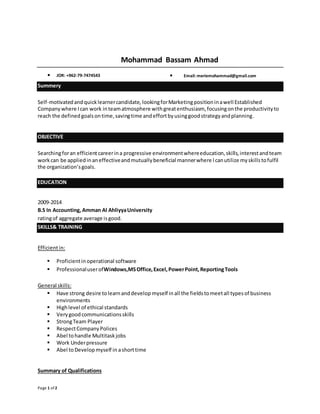 Page 1 of 2 
Mohammad Bassam Ahmad 
JOR: +962-79-7474543 Email: meriemohammad@gmail.com 
Summery 
Self-motivated and quick learner candidate, looking for Marketing position in a well Established 
Company where I can work in team atmosphere with great enthusiasm, focusing on the productivity to 
reach the defined goals on time, saving time and effort by using good strategy and planning. 
OBJECTIVE 
Searching for an efficient career in a progressive environment where education, skills, interest and team 
work can be applied in an effective and mutually beneficial manner where I can utilize my skills to fulfil 
the organization’s goals. 
EDUCATION 
2009-2014 
B.S In Accounting, Amman Al Ahliyya University 
rating of aggregate average is good. 
SKILLS& TRAINING 
Efficient in: 
 Proficient in operational software 
 Professional user ofWindows,MS Office, Excel, Power Point, Reporting Tools 
General skills: 
 Have strong desire to learn and develop myself in all the fields to meet all types of business 
environments 
 High level of ethical standards 
 Very good communications skills 
 Strong Team Player 
 Respect Company Polices 
 Abel to handle Multitask jobs 
 Work Under pressure 
 Abel to Develop myself in a short time 
Summary of Qualifications 
 