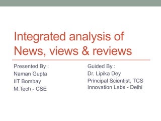 Integrated analysis of 
News, views & reviews 
Presented By : 
Naman Gupta 
IIT Bombay 
M.Tech - CSE 
Guided By : 
Dr. Lipika Dey 
Principal Scientist, TCS 
Innovation Labs - Delhi 
 