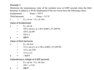 Example 1 Determine the instantaneous value of the resultant wave at 0.005 seconds when the third harmonic is added to a 50 Hz fundamental if the two waves have the following values. Fundamental: - Emax = 339 V Third harmonic - Emax = 113 V. e   =  E 1m  sin  ω t + E 3m  sin 3 ω t  . Value of fundamental e = E 1m  sin  ω t  = 339 x sin (2 x  π  x 50 x 0.005 x 57.29579) = 339 x sin 90  = 339 x 1 e = 339 V Value of third harmonic e = E 3m  sin 3 ω t  = 113 x sin (2 x  π  x 150 x 0.005 x 57.29579) = 113 x sin 270  = 113 x (-1) e = - 113 V Instantaneous voltage at 0.005 seconds = E 1m  sin  ω t + E 3m  sin 3 ω t. = 339 + (-113) e = 226 V 
