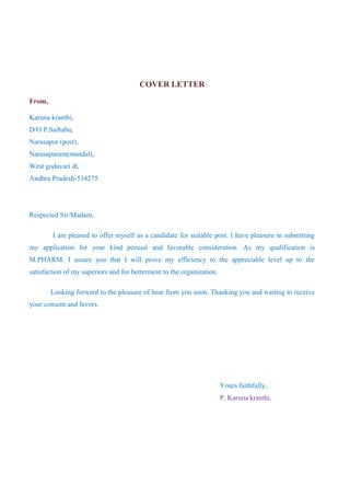 COVER LETTER
From,
Karuna kranthi,
D/O P.Saibabu,
Narasapur (post),
Narasapuram(mandal),
West godavari dt,
Andhra Pradesh-534275.
Respected Sir/Madam,
I am pleased to offer myself as a candidate for suitable post. I have pleasure in submitting
my application for your kind perusal and favorable consideration. As my qualification is
M.PHARM. I assure you that I will prove my efficiency to the appreciable level up to the
satisfaction of my superiors and for betterment to the organization.
Looking forward to the pleasure of hear from you soon. Thanking you and waiting to receive
your consent and favors.
Yours faithfully,
P. Karuna kranthi.
 