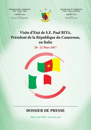 R
E
P
U
BLIQUE DU CAMERO
U
NREPUBLIC OF CAMEROON
PAIX
TRAVAIL
PATRIE
WORK
PEACE
FATHERLAND
Visite d’Etat de S.E. Paul BIYA,
Président de la République du Cameroun,
en Italie
20 - 22 Mars 2017
DOSSIER DE PRESSE
REPUBLIQUEDU CAMEROUN
Paix - Travail - Patrie
-------
CABINET CIVIL
-------
Cellule de communication
REPUBLIQUE OF CAMEROON
Peace - Work- Fatherland
-------
CABINET CIVIL
-------
Communication unit
Notre site Web : www.prc.cm
 