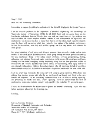 May 15, 2015
Dear SMART Scholarship Committee:
I am writing to support Scott Glenn’s application for the SMART Scholarship for Service Program.
I am an associate professor in the Department of Electrical Engineering and Technology of
Wentworth Institute of Technology (WIT). In fall 2014, Scott took one course from me, the
Introduction to Robotic Systems. Though Scott only took one course from me, I got to know him
very well since this course requires intensive amount of time to implement the algorithms and
mathematics we discussed in class to make them happen on the robots. Each week the students
spent five hours with me, during which time I gained a clear picture of the student’s performance
in class, in lab sessions, how they work within a group, and how they interact with students in
other groups.
In a group consisting of both juniors and fifth-year students, Scott, currently a junior student, took
the lead of the whole group. Scott has actively led his group through the whole process of defining
the task, mechanical design of the robot, sensor selections, software programming, testing,
debugging, and redesign. Scott made major contributions to his project. He spent hours and hours
working with the robot, debugging, testing, improving, using even his own spare time outside of
the scheduled lab sessions. Scott has very serious attitude towards learning. He is highly motivated
and extremely independent. Different from other students who still turn to me for help if something
does not work as expected, Scott chose to investigate the problem and resolve the issue on his own.
Scott has a very nice personality. He works very well along his group members. Often I saw him
offering help to other groups with what he has just learned and figured out. Scott is also very
reliable and organized. He has outstanding communication skills in terms of writing, speaking,
and presenting his results and ideas. Overall speaking, Scott has demonstrated the level of
mathematics, engineering insights, maturity and capability that ranks him 5% among his peers.
I would like to recommend that Scott Glenn be granted the SMART scholarship. If you have any
further questions, please feel free to contact me.
Sincerely,
Lili Ma, Associate Professor
Department of Electrical Engineering and Technology
Wentworth Institute of Technology
550 Huntington Ave, Boston, MA 02115
Phone: (617) 989-4123; Email: mal@wit.edu
 