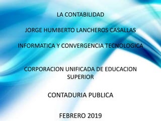 LA CONTABILIDAD
JORGE HUMBERTO LANCHEROS CASALLAS
INFORMATICA Y CONVERGENCIA TECNOLOGICA
CORPORACION UNIFICADA DE EDUCACION
SUPERIOR
CONTADURIA PUBLICA
FEBRERO 2019
 