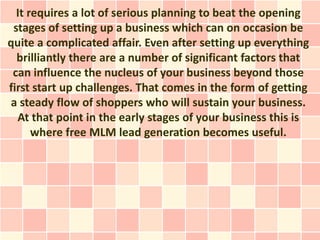 It requires a lot of serious planning to beat the opening
 stages of setting up a business which can on occasion be
quite a complicated affair. Even after setting up everything
  brilliantly there are a number of significant factors that
 can influence the nucleus of your business beyond those
first start up challenges. That comes in the form of getting
 a steady flow of shoppers who will sustain your business.
  At that point in the early stages of your business this is
      where free MLM lead generation becomes useful.
 