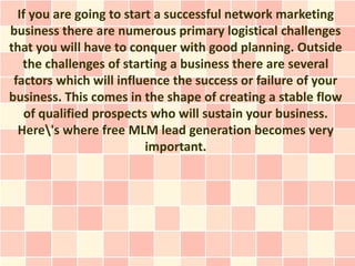 If you are going to start a successful network marketing
business there are numerous primary logistical challenges
that you will have to conquer with good planning. Outside
   the challenges of starting a business there are several
 factors which will influence the success or failure of your
business. This comes in the shape of creating a stable flow
    of qualified prospects who will sustain your business.
  Here's where free MLM lead generation becomes very
                          important.
 