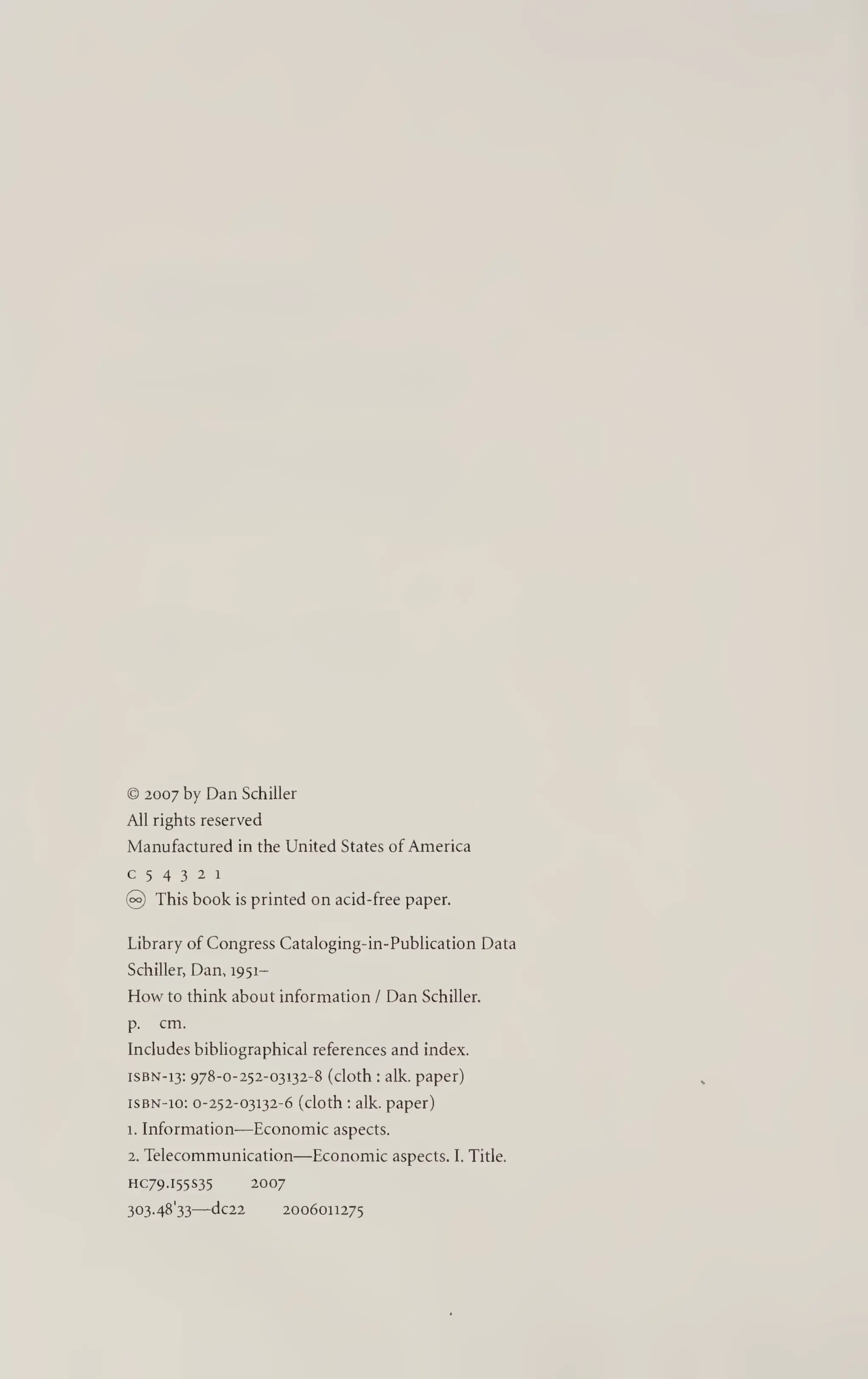 © 2007 by Dan Schiller
All rights reserved
Manufactured in the United States of America
c 5 4 3 2 i
@ This book is printed on acid-free paper.
Library of Congress Cataloging-in-Publication Data
Schiller, Dan, 1951-
How to think about information / Dan Schiller,
p. cm.
Includes bibliographical references and index.
iSBN-13: 978-0-252-03132-8 (cloth : alk. paper)
ISBN-10: 0-252-03132-6 (cloth : alk. paper)
1. Information—Economic aspects.
2. Telecommunication—Economic aspects. I. Title.
HC79.155S35 2007
303-48'33—dc22 2006011275
 