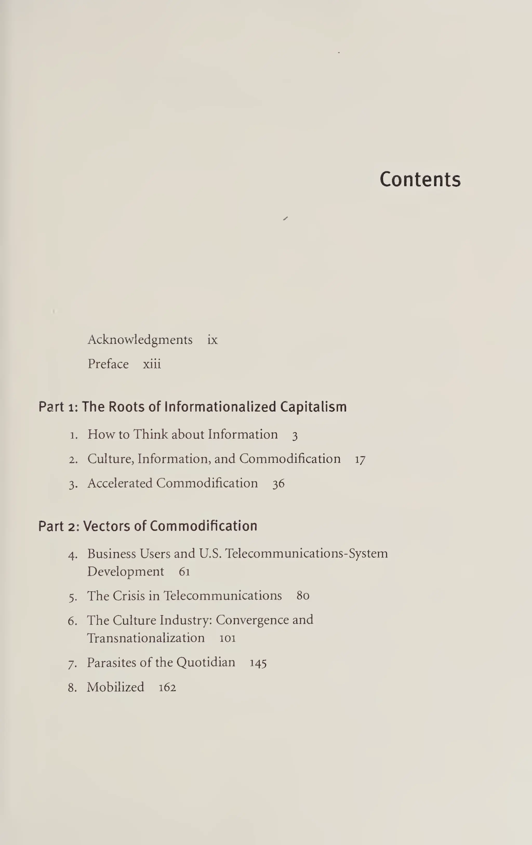 Contents
Acknowledgments ix
Preface xiii
Part 1: The Roots of Informationalized Capitalism
1. How to Think about Information 3
2. Culture, Information, and Commodification 17
3. Accelerated Commodification 36
Part 2: Vectors of Commodification
4. Business Users and U.S. Telecommunications-System
Development 61
5. The Crisis in Telecommunications 80
6. The Culture Industry: Convergence and
Transnationalization 101
7. Parasites of the Quotidian 145
8. Mobilized 162
 