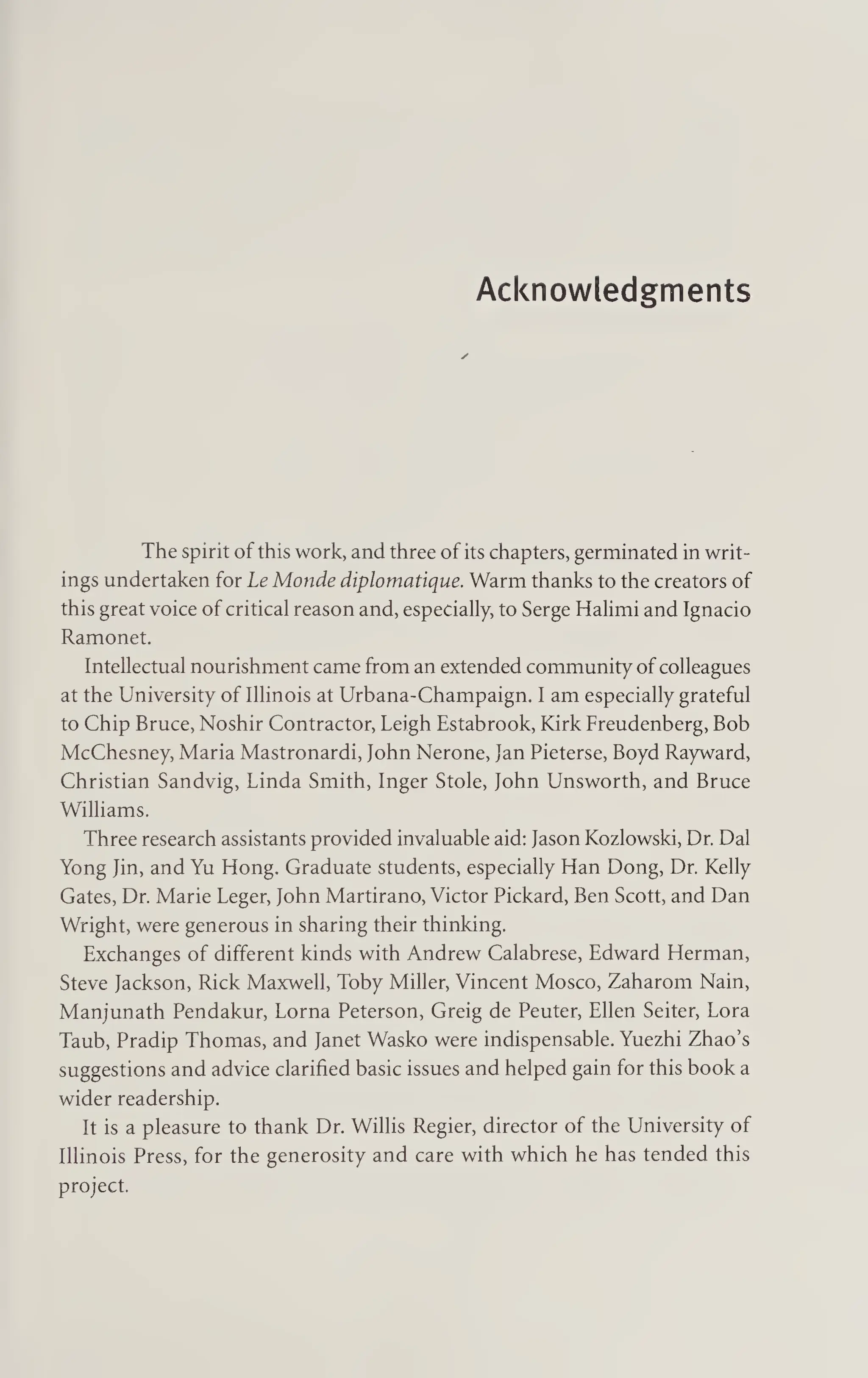 Acknowledgments
The spirit of this work, and three of its chapters, germinated in writ¬
ings undertaken for Le Monde diplomatique. Warm thanks to the creators of
this great voice of critical reason and, especially, to Serge Halimi and Ignacio
Ramonet.
Intellectual nourishment came from an extended community of colleagues
at the University of Illinois at Urbana-Champaign. I am especially grateful
to Chip Bruce, Noshir Contractor, Leigh Estabrook, Kirk Freudenberg, Bob
McChesney, Maria Mastronardi, John Nerone, Jan Pieterse, Boyd Rayward,
Christian Sandvig, Linda Smith, Inger Stole, John Unsworth, and Bruce
Williams.
Three research assistants provided invaluable aid: Jason Kozlowski, Dr. Dal
Yong Jin, and Yu Hong. Graduate students, especially Han Dong, Dr. Kelly
Gates, Dr. Marie Leger, John Martirano, Victor Pickard, Ben Scott, and Dan
Wright, were generous in sharing their thinking.
Exchanges of different kinds with Andrew Calabrese, Edward Herman,
Steve Jackson, Rick Maxwell, Toby Miller, Vincent Mosco, Zaharom Nain,
Manjunath Pendakur, Lorna Peterson, Greig de Peuter, Ellen Seiter, Lora
Taub, Pradip Thomas, and Janet Wasko were indispensable. Yuezhi Zhao’s
suggestions and advice clarified basic issues and helped gain for this book a
wider readership.
It is a pleasure to thank Dr. Willis Regier, director of the University of
Illinois Press, for the generosity and care with which he has tended this
project.
 