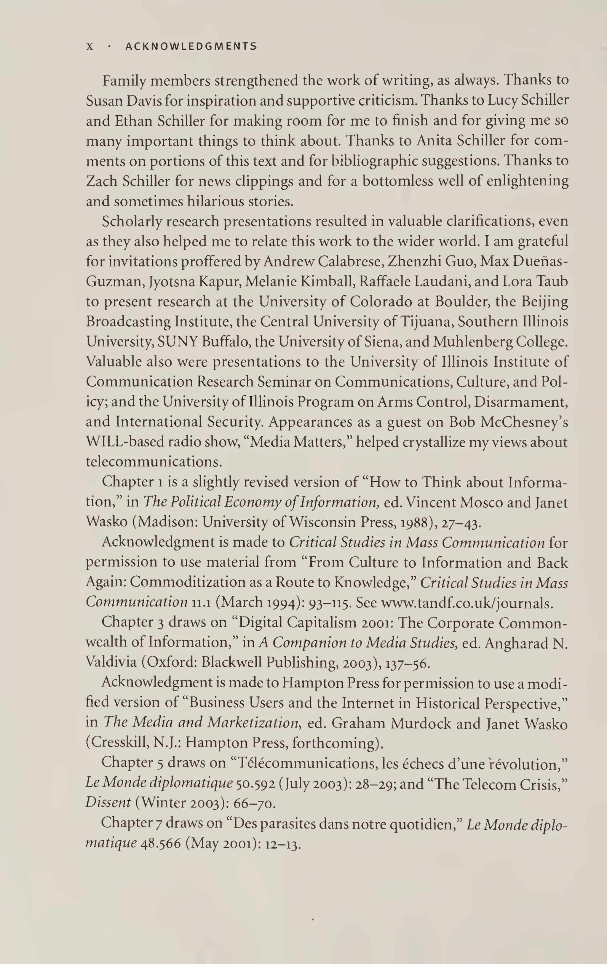 X • ACKNOWLEDGMENTS
Family members strengthened the work of writing, as always. Thanks to
Susan Davis for inspiration and supportive criticism. Thanks to Lucy Schiller
and Ethan Schiller for making room for me to finish and for giving me so
many important things to think about. Thanks to Anita Schiller for com¬
ments on portions of this text and for bibliographic suggestions. Thanks to
Zach Schiller for news clippings and for a bottomless well of enlightening
and sometimes hilarious stories.
Scholarly research presentations resulted in valuable clarifications, even
as they also helped me to relate this work to the wider world. I am grateful
for invitations proffered by Andrew Calabrese, Zhenzhi Guo, Max Duenas-
Guzman, Jyotsna Kapur, Melanie Kimball, Raffaele Laudani, and Lora Taub
to present research at the University of Colorado at Boulder, the Beijing
Broadcasting Institute, the Central University of Tijuana, Southern Illinois
University, SUNY Buffalo, the University of Siena, and Muhlenberg College.
Valuable also were presentations to the University of Illinois Institute of
Communication Research Seminar on Communications, Culture, and Pol¬
icy; and the University of Illinois Program on Arms Control, Disarmament,
and International Security. Appearances as a guest on Bob McChesney’s
WILL-based radio show, “Media Matters,” helped crystallize my views about
telecommunications.
Chapter 1 is a slightly revised version of “How to Think about Informa¬
tion,” in The Political Economy ofInformation, ed. Vincent Mosco and Janet
Wasko (Madison: University of Wisconsin Press, 1988), 27-43.
Acknowledgment is made to Critical Studies in Mass Communication for
permission to use material from “From Culture to Information and Back
Again: Commoditization as a Route to Knowledge,” Critical Studies in Mass
Communication 11.1 (March 1994): 93-115. See www.tandf.co.uk/journals.
Chapter 3 draws on “Digital Capitalism 2001: The Corporate Common¬
wealth of Information,” in A Companion to Media Studies, ed. Angharad N.
Valdivia (Oxford: Blackwell Publishing, 2003), 137-56.
Acknowledgment is made to Hampton Press for permission to use a modi¬
fied version of “Business Users and the Internet in Historical Perspective,”
in The Media and Marketization, ed. Graham Murdock and Janet Wasko
(Cresskill, N.J.: Hampton Press, forthcoming).
Chapter 5 draws on “Telecommunications, les echecs d’une revolution,”
Le Monde diplomatique 50.592 (July 2003): 28-29; and “The Telecom Crisis,”
Dissent (Winter 2003): 66-70.
Chapter 7 draws on “Des parasites dans notre quotidien,” Le Monde diplo¬
matique 48.566 (May 2001): 12-13.
 