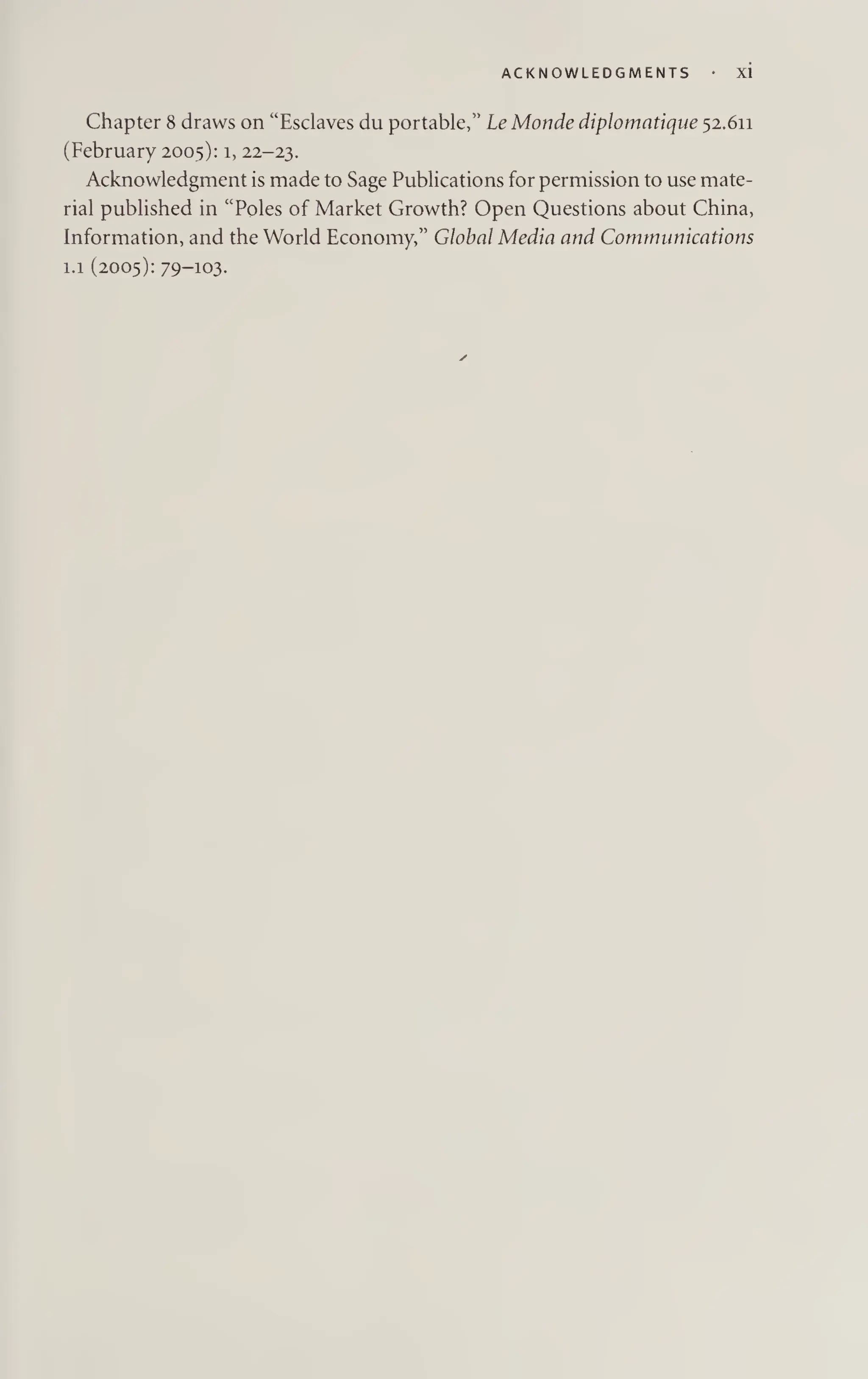 ACKNOWLEDGMENTS XI
Chapter 8 draws on “Esclaves du portable,” Le Monde diplomatique 52.611
(February 2005): 1, 22-23.
Acknowledgment is made to Sage Publications for permission to use mate¬
rial published in “Poles of Market Growth? Open Questions about China,
Information, and the World Economy,” Global Media and Communications
1.1 (2005): 79-103-
 