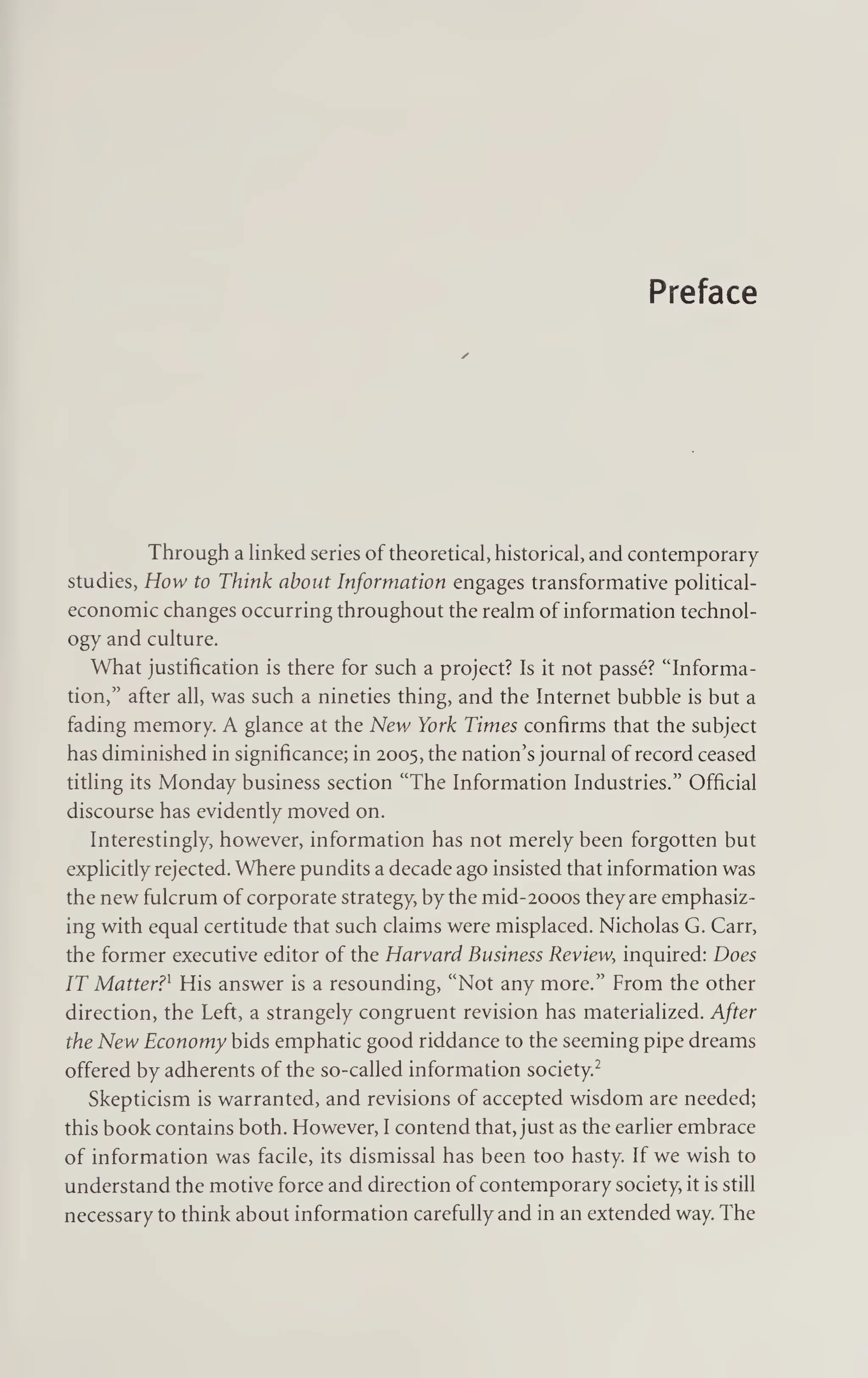 Preface
Through a linked series of theoretical, historical, and contemporary
studies, How to Think about Information engages transformative political-
economic changes occurring throughout the realm of information technol¬
ogy and culture.
What justification is there for such a project? Is it not passe? “Informa¬
tion,” after all, was such a nineties thing, and the Internet bubble is but a
fading memory. A glance at the New York Times confirms that the subject
has diminished in significance; in 2005, the nation’s journal of record ceased
titling its Monday business section “The Information Industries.” Official
discourse has evidently moved on.
Interestingly, however, information has not merely been forgotten but
explicitly rejected. Where pundits a decade ago insisted that information was
the new fulcrum of corporate strategy, by the mid-2000S they are emphasiz¬
ing with equal certitude that such claims were misplaced. Nicholas G. Carr,
the former executive editor of the Harvard Business Review, inquired: Does
IT Matter?x His answer is a resounding, “Not any more.” From the other
direction, the Left, a strangely congruent revision has materialized. After
the New Economy bids emphatic good riddance to the seeming pipe dreams
offered by adherents of the so-called information society.2
Skepticism is warranted, and revisions of accepted wisdom are needed;
this book contains both. However, I contend that, just as the earlier embrace
of information was facile, its dismissal has been too hasty. If we wish to
understand the motive force and direction of contemporary society, it is still
necessary to think about information carefully and in an extended way. The
 
