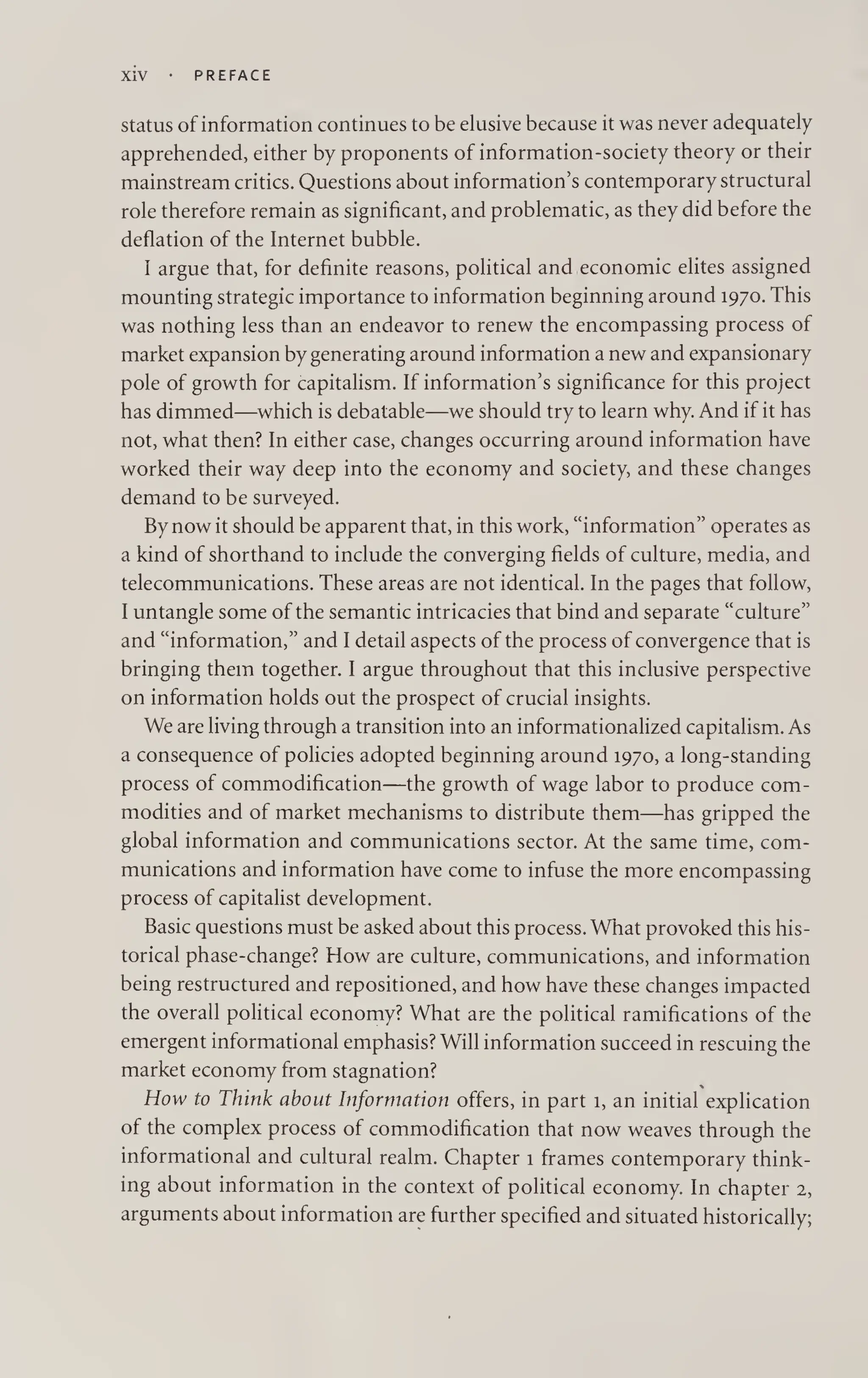 XiV PREFACE
status of information continues to be elusive because it was never adequately
apprehended, either by proponents of information-society theory or their
mainstream critics. Questions about information’s contemporary structural
role therefore remain as significant, and problematic, as they did before the
deflation of the Internet bubble.
I argue that, for definite reasons, political and economic elites assigned
mounting strategic importance to information beginning around 1970. This
was nothing less than an endeavor to renew the encompassing process of
market expansion by generating around information a new and expansionary
pole of growth for capitalism. If information’s significance for this project
has dimmed—which is debatable—we should try to learn why. And if it has
not, what then? In either case, changes occurring around information have
worked their way deep into the economy and society, and these changes
demand to be surveyed.
By now it should be apparent that, in this work, “information” operates as
a kind of shorthand to include the converging fields of culture, media, and
telecommunications. These areas are not identical. In the pages that follow,
I untangle some of the semantic intricacies that bind and separate “culture”
and “information,” and I detail aspects of the process of convergence that is
bringing them together. I argue throughout that this inclusive perspective
on information holds out the prospect of crucial insights.
We are living through a transition into an informationalized capitalism. As
a consequence of policies adopted beginning around 1970, a long-standing
process of commodification—the growth of wage labor to produce com¬
modities and of market mechanisms to distribute them—has gripped the
global information and communications sector. At the same time, com¬
munications and information have come to infuse the more encompassing
process of capitalist development.
Basic questions must be asked about this process. What provoked this his¬
torical phase-change? How are culture, communications, and information
being restructured and repositioned, and how have these changes impacted
the overall political economy? What are the political ramifications of the
emergent informational emphasis? Will information succeed in rescuing the
market economy from stagnation?
How to Think about Information offers, in part 1, an initial explication
of the complex process of commodification that now weaves through the
informational and cultural realm. Chapter 1 frames contemporary think¬
ing about information in the context of political economy. In chapter 2,
arguments about information are further specified and situated historically;
 