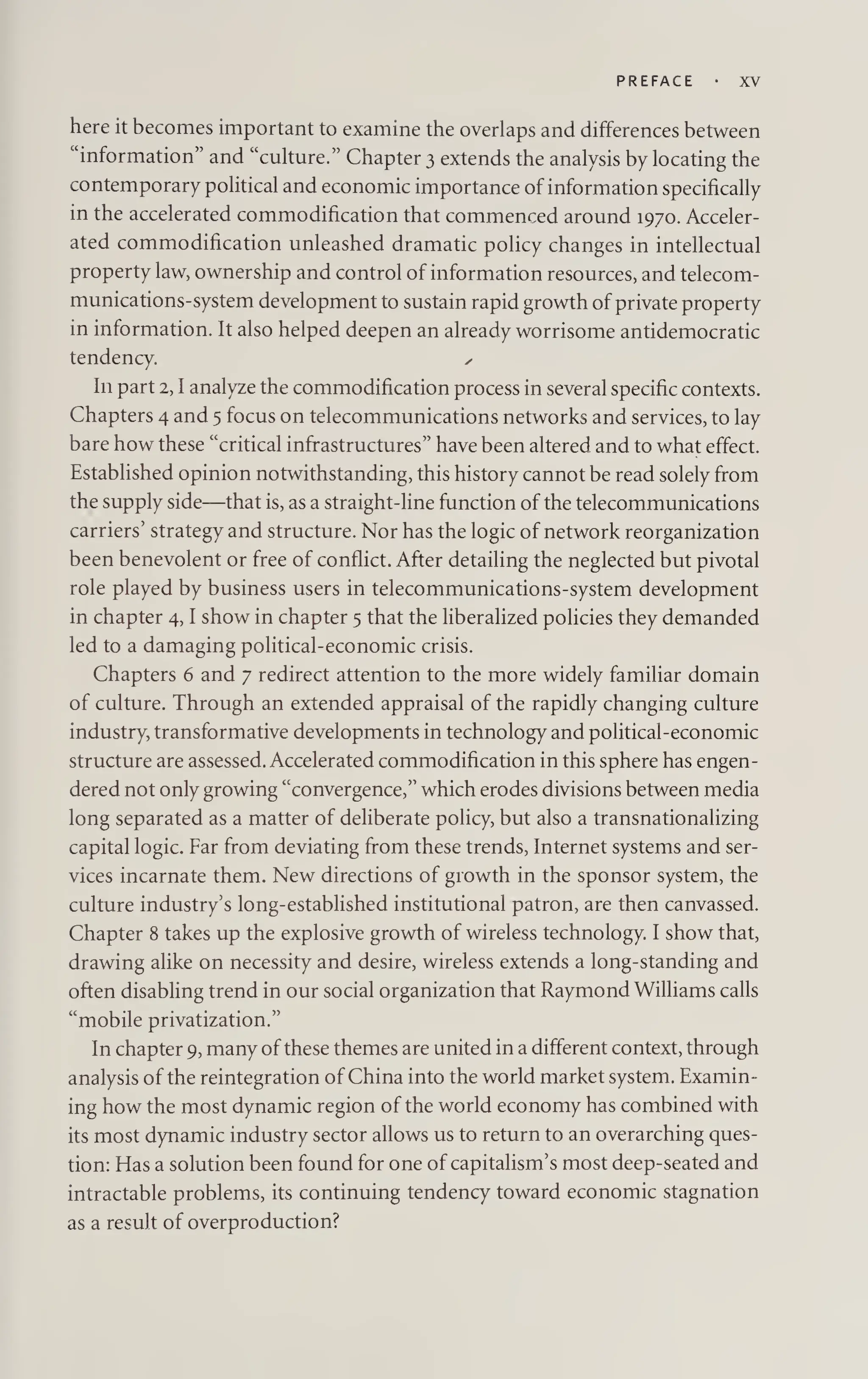 PREFACE XV
here it becomes important to examine the overlaps and differences between
“information” and “culture.” Chapter 3 extends the analysis by locating the
contemporary political and economic importance of information specifically
in the accelerated commodification that commenced around 1970. Acceler¬
ated commodification unleashed dramatic policy changes in intellectual
property law, ownership and control of information resources, and telecom-
munications-system development to sustain rapid growth of private property
in information. It also helped deepen an already worrisome antidemocratic
tendency. ✓
In part 2,1 analyze the commodification process in several specific contexts.
Chapters 4 and 5 focus on telecommunications networks and services, to lay
bare how these “critical infrastructures” have been altered and to what effect.
Established opinion notwithstanding, this history cannot be read solely from
the supply side—that is, as a straight-line function of the telecommunications
carriers’ strategy and structure. Nor has the logic of network reorganization
been benevolent or free of conflict. After detailing the neglected but pivotal
role played by business users in telecommunications-system development
in chapter 4,1 show in chapter 5 that the liberalized policies they demanded
led to a damaging political-economic crisis.
Chapters 6 and 7 redirect attention to the more widely familiar domain
of culture. Through an extended appraisal of the rapidly changing culture
industry, transformative developments in technology and political-economic
structure are assessed. Accelerated commodification in this sphere has engen¬
dered not only growing “convergence,” which erodes divisions between media
long separated as a matter of deliberate policy, but also a transnationalizing
capital logic. Far from deviating from these trends, Internet systems and ser¬
vices incarnate them. New directions of growth in the sponsor system, the
culture industry’s long-established institutional patron, are then canvassed.
Chapter 8 takes up the explosive growth of wireless technology. I show that,
drawing alike on necessity and desire, wireless extends a long-standing and
often disabling trend in our social organization that Raymond Williams calls
“mobile privatization.”
In chapter 9, many ofthese themes are united in a different context, through
analysis of the reintegration of China into the world market system. Examin¬
ing how the most dynamic region of the world economy has combined with
its most dynamic industry sector allows us to return to an overarching ques¬
tion: Has a solution been found for one of capitalism’s most deep-seated and
intractable problems, its continuing tendency toward economic stagnation
as a result of overproduction?
 