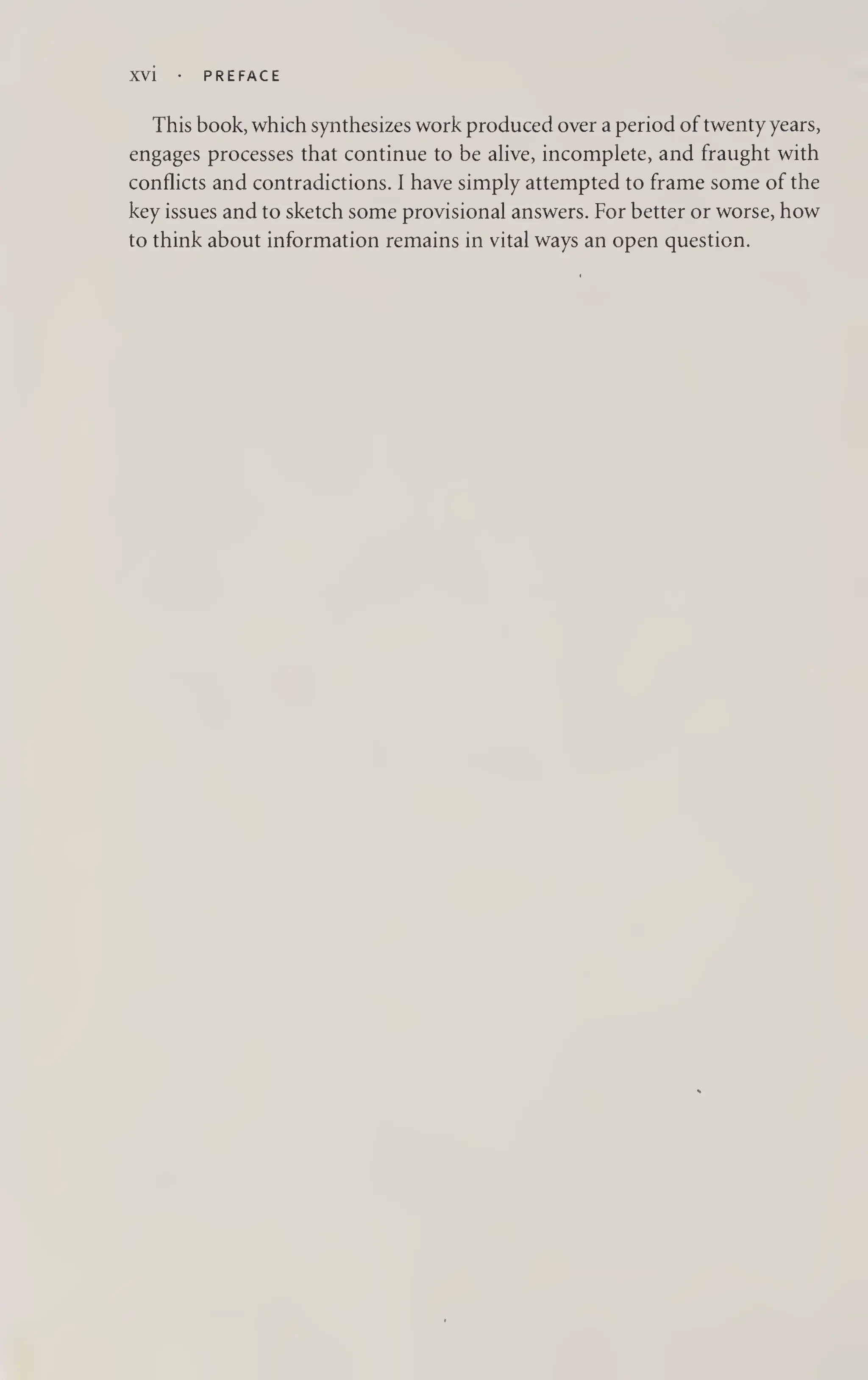 XVI PREFACE
This book, which synthesizes work produced over a period of twenty years,
engages processes that continue to be alive, incomplete, and fraught with
conflicts and contradictions. I have simply attempted to frame some of the
key issues and to sketch some provisional answers. For better or worse, how
to think about information remains in vital ways an open question.
 