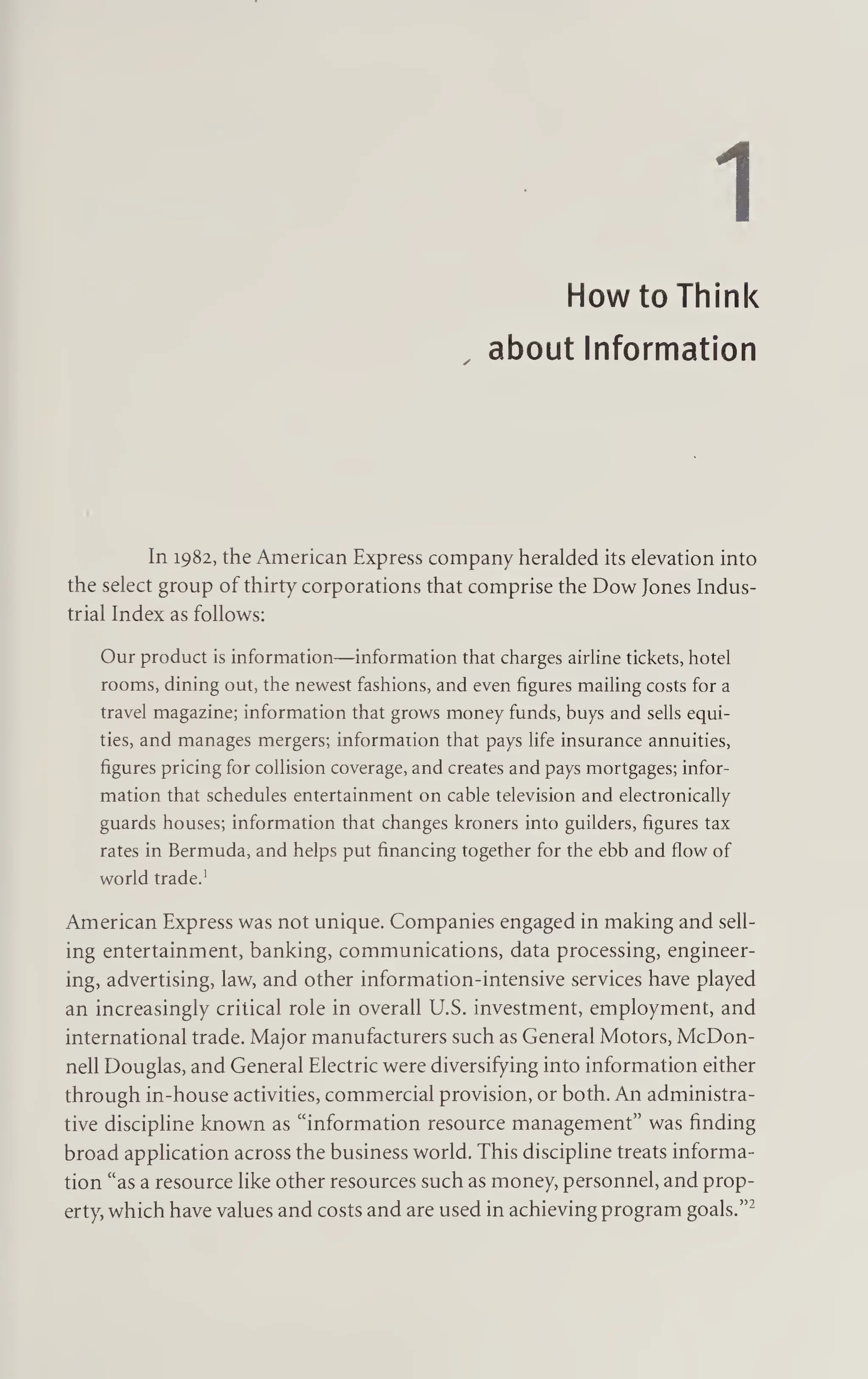 1
How to Think
, about Information
In 1982, the American Express company heralded its elevation into
the select group of thirty corporations that comprise the Dow Jones Indus¬
trial Index as follows:
Our product is information—information that charges airline tickets, hotel
rooms, dining out, the newest fashions, and even figures mailing costs for a
travel magazine; information that grows money funds, buys and sells equi¬
ties, and manages mergers; information that pays life insurance annuities,
figures pricing for collision coverage, and creates and pays mortgages; infor¬
mation that schedules entertainment on cable television and electronically
guards houses; information that changes kroners into guilders, figures tax
rates in Bermuda, and helps put financing together for the ebb and flow of
world trade.1
American Express was not unique. Companies engaged in making and sell¬
ing entertainment, banking, communications, data processing, engineer¬
ing, advertising, law, and other information-intensive services have played
an increasingly critical role in overall U.S. investment, employment, and
international trade. Major manufacturers such as General Motors, McDon¬
nell Douglas, and General Electric were diversifying into information either
through in-house activities, commercial provision, or both. An administra¬
tive discipline known as “information resource management” was finding
broad application across the business world. This discipline treats informa¬
tion “as a resource like other resources such as money, personnel, and prop¬
erty, which have values and costs and are used in achieving program goals.”2
 
