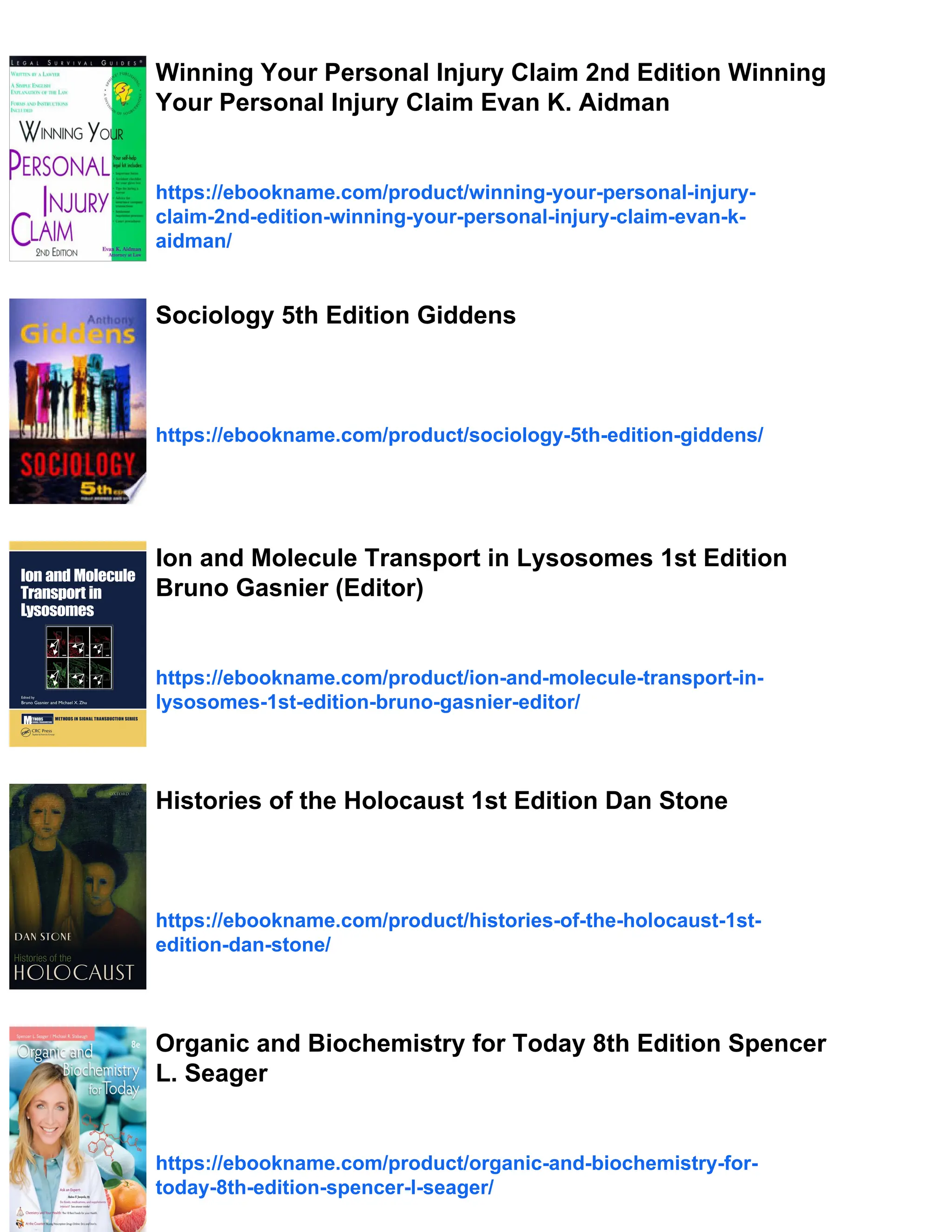 Winning Your Personal Injury Claim 2nd Edition Winning
Your Personal Injury Claim Evan K. Aidman
https://ebookname.com/product/winning-your-personal-injury-
claim-2nd-edition-winning-your-personal-injury-claim-evan-k-
aidman/
Sociology 5th Edition Giddens
https://ebookname.com/product/sociology-5th-edition-giddens/
Ion and Molecule Transport in Lysosomes 1st Edition
Bruno Gasnier (Editor)
https://ebookname.com/product/ion-and-molecule-transport-in-
lysosomes-1st-edition-bruno-gasnier-editor/
Histories of the Holocaust 1st Edition Dan Stone
https://ebookname.com/product/histories-of-the-holocaust-1st-
edition-dan-stone/
Organic and Biochemistry for Today 8th Edition Spencer
L. Seager
https://ebookname.com/product/organic-and-biochemistry-for-
today-8th-edition-spencer-l-seager/
 