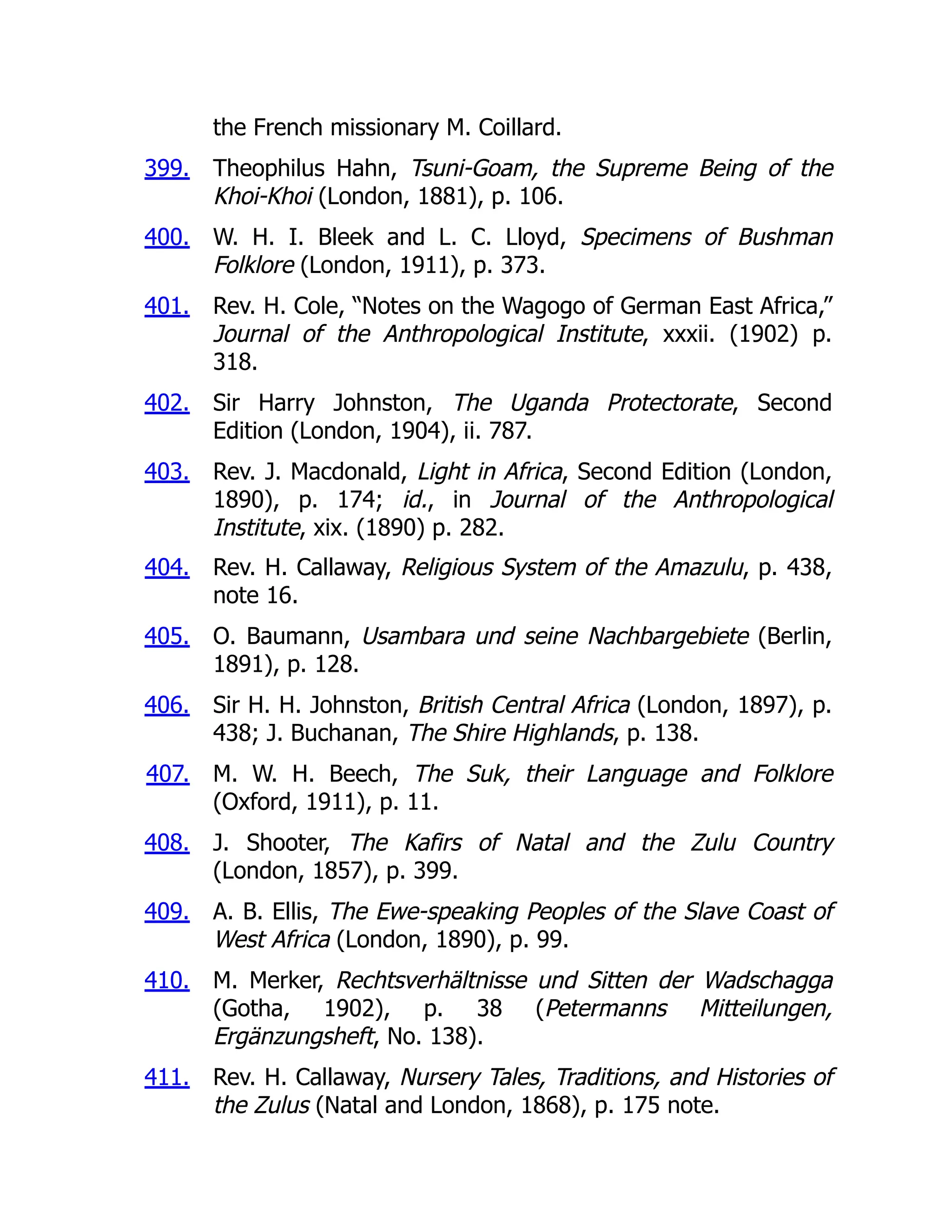 399.
400.
401.
402.
403.
404.
405.
406.
407.
408.
409.
410.
411.
the French missionary M. Coillard.
Theophilus Hahn, Tsuni-Goam, the Supreme Being of the
Khoi-Khoi (London, 1881), p. 106.
W. H. I. Bleek and L. C. Lloyd, Specimens of Bushman
Folklore (London, 1911), p. 373.
Rev. H. Cole, “Notes on the Wagogo of German East Africa,”
Journal of the Anthropological Institute, xxxii. (1902) p.
318.
Sir Harry Johnston, The Uganda Protectorate, Second
Edition (London, 1904), ii. 787.
Rev. J. Macdonald, Light in Africa, Second Edition (London,
1890), p. 174; id., in Journal of the Anthropological
Institute, xix. (1890) p. 282.
Rev. H. Callaway, Religious System of the Amazulu, p. 438,
note 16.
O. Baumann, Usambara und seine Nachbargebiete (Berlin,
1891), p. 128.
Sir H. H. Johnston, British Central Africa (London, 1897), p.
438; J. Buchanan, The Shire Highlands, p. 138.
M. W. H. Beech, The Suk, their Language and Folklore
(Oxford, 1911), p. 11.
J. Shooter, The Kafirs of Natal and the Zulu Country
(London, 1857), p. 399.
A. B. Ellis, The Ewe-speaking Peoples of the Slave Coast of
West Africa (London, 1890), p. 99.
M. Merker, Rechtsverhältnisse und Sitten der Wadschagga
(Gotha, 1902), p. 38 (Petermanns Mitteilungen,
Ergänzungsheft, No. 138).
Rev. H. Callaway, Nursery Tales, Traditions, and Histories of
the Zulus (Natal and London, 1868), p. 175 note.
 