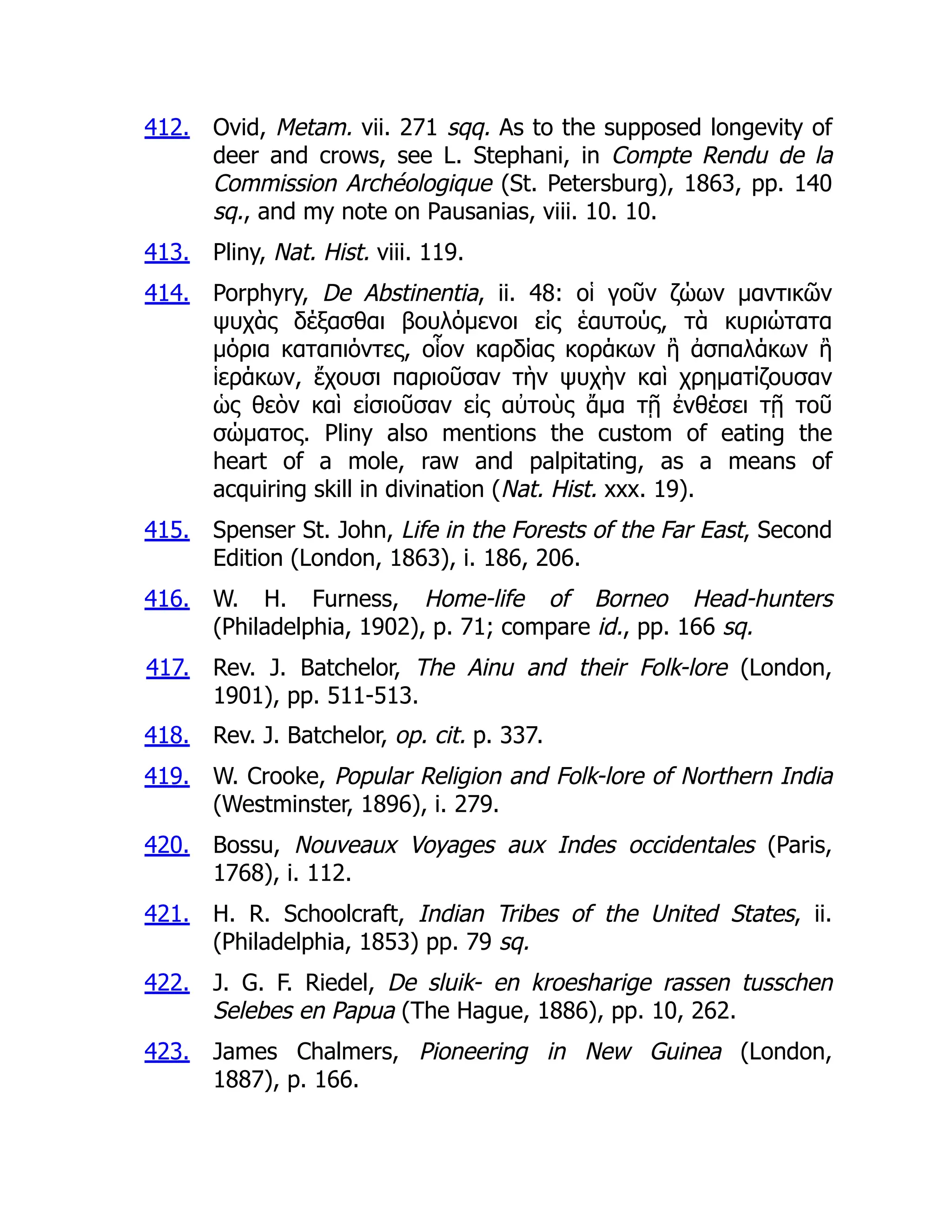 412.
413.
414.
415.
416.
417.
418.
419.
420.
421.
422.
423.
Ovid, Metam. vii. 271 sqq. As to the supposed longevity of
deer and crows, see L. Stephani, in Compte Rendu de la
Commission Archéologique (St. Petersburg), 1863, pp. 140
sq., and my note on Pausanias, viii. 10. 10.
Pliny, Nat. Hist. viii. 119.
Porphyry, De Abstinentia, ii. 48: οἱ γοῦν ζώων μαντικῶν
ψυχὰς δέξασθαι βουλόμενοι εἰς ἑαυτούς, τὰ κυριώτατα
μόρια καταπιόντες, οἷον καρδίας κοράκων ἢ ἀσπαλάκων ἢ
ἱεράκων, ἔχουσι παριοῦσαν τὴν ψυχὴν καὶ χρηματίζουσαν
ὡς θεὸν καὶ εἰσιοῦσαν εἰς αὐτοὺς ἄμα τῇ ἐνθέσει τῇ τοῦ
σώματος. Pliny also mentions the custom of eating the
heart of a mole, raw and palpitating, as a means of
acquiring skill in divination (Nat. Hist. xxx. 19).
Spenser St. John, Life in the Forests of the Far East, Second
Edition (London, 1863), i. 186, 206.
W. H. Furness, Home-life of Borneo Head-hunters
(Philadelphia, 1902), p. 71; compare id., pp. 166 sq.
Rev. J. Batchelor, The Ainu and their Folk-lore (London,
1901), pp. 511-513.
Rev. J. Batchelor, op. cit. p. 337.
W. Crooke, Popular Religion and Folk-lore of Northern India
(Westminster, 1896), i. 279.
Bossu, Nouveaux Voyages aux Indes occidentales (Paris,
1768), i. 112.
H. R. Schoolcraft, Indian Tribes of the United States, ii.
(Philadelphia, 1853) pp. 79 sq.
J. G. F. Riedel, De sluik- en kroesharige rassen tusschen
Selebes en Papua (The Hague, 1886), pp. 10, 262.
James Chalmers, Pioneering in New Guinea (London,
1887), p. 166.
 