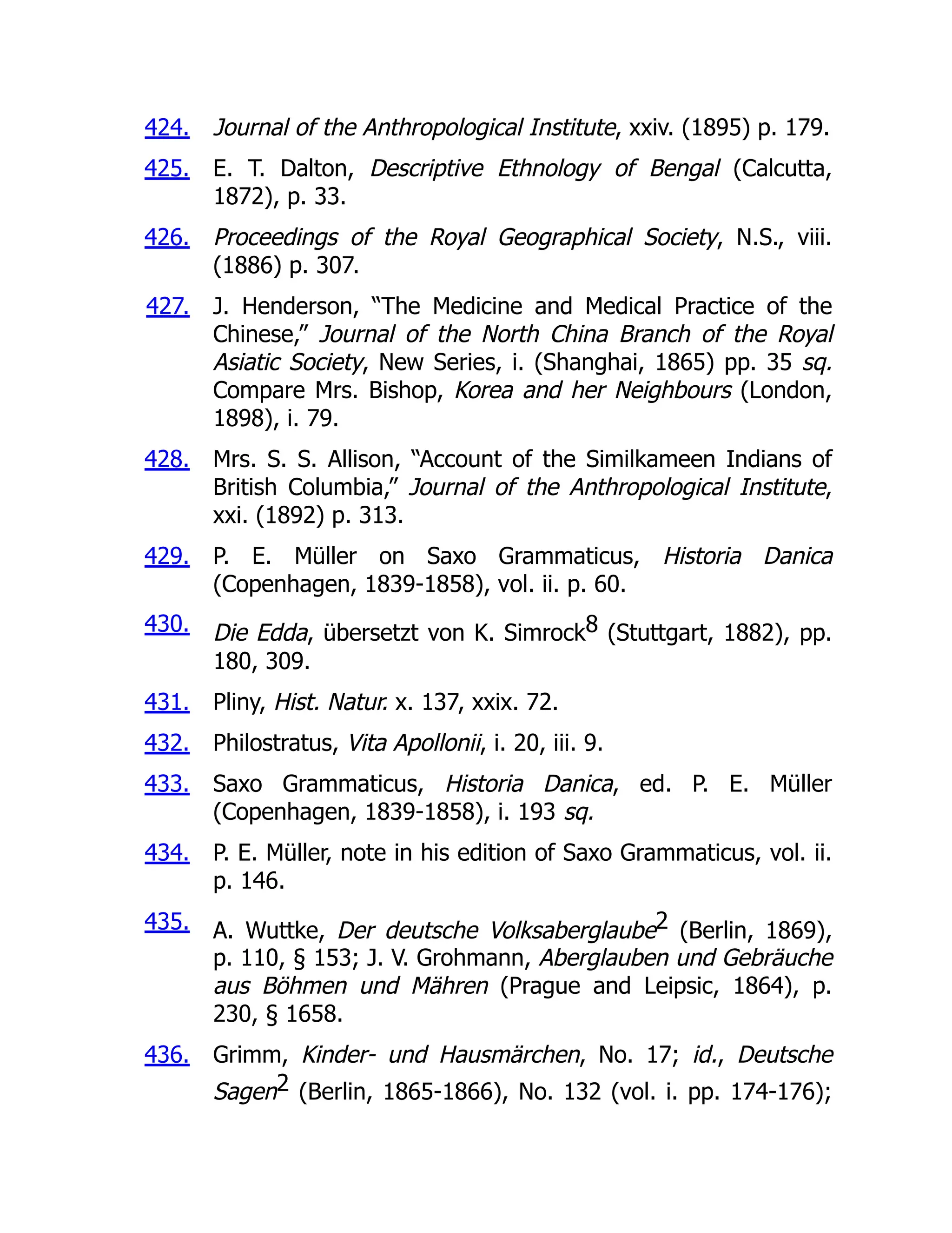 424.
425.
426.
427.
428.
429.
430.
431.
432.
433.
434.
435.
436.
Journal of the Anthropological Institute, xxiv. (1895) p. 179.
E. T. Dalton, Descriptive Ethnology of Bengal (Calcutta,
1872), p. 33.
Proceedings of the Royal Geographical Society, N.S., viii.
(1886) p. 307.
J. Henderson, “The Medicine and Medical Practice of the
Chinese,” Journal of the North China Branch of the Royal
Asiatic Society, New Series, i. (Shanghai, 1865) pp. 35 sq.
Compare Mrs. Bishop, Korea and her Neighbours (London,
1898), i. 79.
Mrs. S. S. Allison, “Account of the Similkameen Indians of
British Columbia,” Journal of the Anthropological Institute,
xxi. (1892) p. 313.
P. E. Müller on Saxo Grammaticus, Historia Danica
(Copenhagen, 1839-1858), vol. ii. p. 60.
Die Edda, übersetzt von K. Simrock8 (Stuttgart, 1882), pp.
180, 309.
Pliny, Hist. Natur. x. 137, xxix. 72.
Philostratus, Vita Apollonii, i. 20, iii. 9.
Saxo Grammaticus, Historia Danica, ed. P. E. Müller
(Copenhagen, 1839-1858), i. 193 sq.
P. E. Müller, note in his edition of Saxo Grammaticus, vol. ii.
p. 146.
A. Wuttke, Der deutsche Volksaberglaube2 (Berlin, 1869),
p. 110, § 153; J. V. Grohmann, Aberglauben und Gebräuche
aus Böhmen und Mähren (Prague and Leipsic, 1864), p.
230, § 1658.
Grimm, Kinder- und Hausmärchen, No. 17; id., Deutsche
Sagen2 (Berlin, 1865-1866), No. 132 (vol. i. pp. 174-176);
 