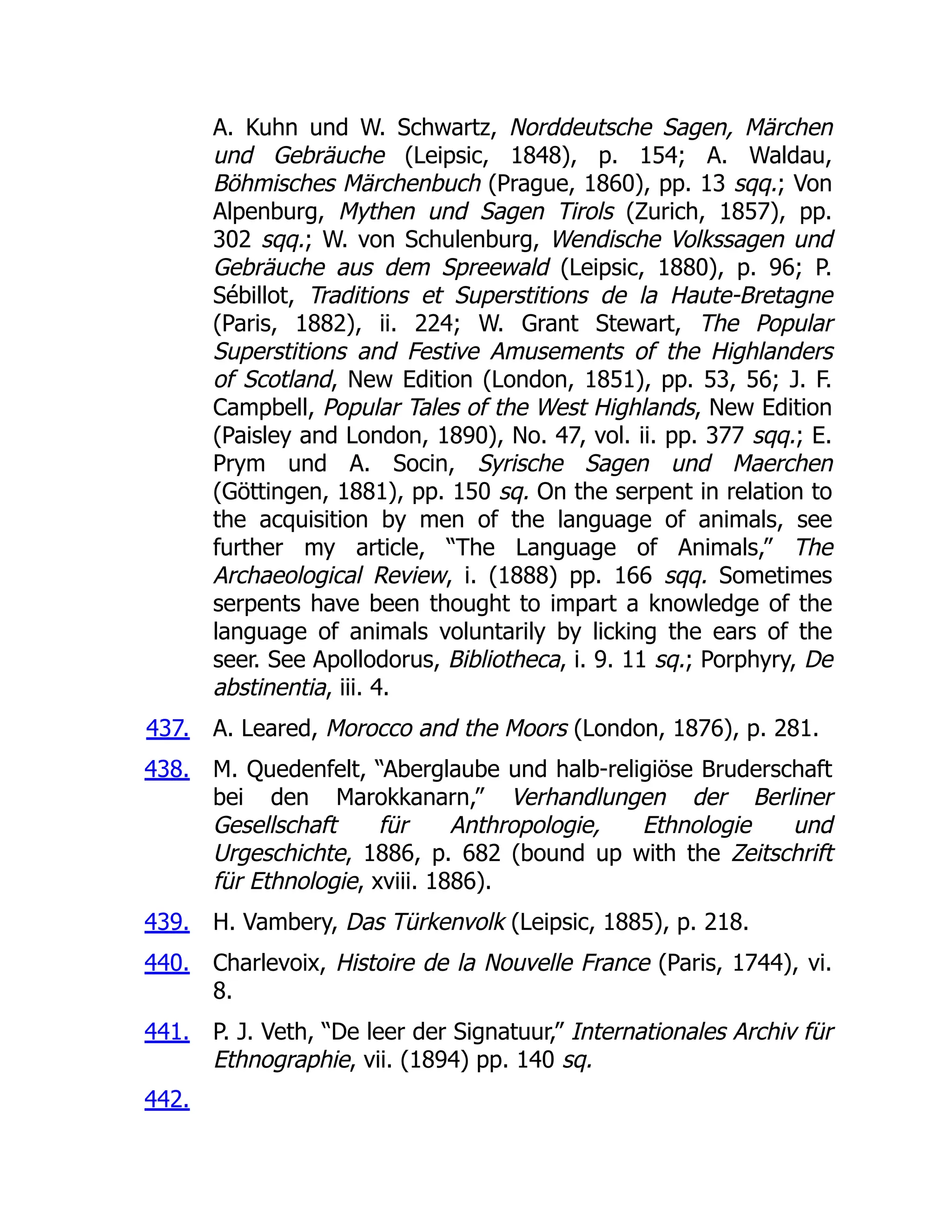 437.
438.
439.
440.
441.
442.
A. Kuhn und W. Schwartz, Norddeutsche Sagen, Märchen
und Gebräuche (Leipsic, 1848), p. 154; A. Waldau,
Böhmisches Märchenbuch (Prague, 1860), pp. 13 sqq.; Von
Alpenburg, Mythen und Sagen Tirols (Zurich, 1857), pp.
302 sqq.; W. von Schulenburg, Wendische Volkssagen und
Gebräuche aus dem Spreewald (Leipsic, 1880), p. 96; P.
Sébillot, Traditions et Superstitions de la Haute-Bretagne
(Paris, 1882), ii. 224; W. Grant Stewart, The Popular
Superstitions and Festive Amusements of the Highlanders
of Scotland, New Edition (London, 1851), pp. 53, 56; J. F.
Campbell, Popular Tales of the West Highlands, New Edition
(Paisley and London, 1890), No. 47, vol. ii. pp. 377 sqq.; E.
Prym und A. Socin, Syrische Sagen und Maerchen
(Göttingen, 1881), pp. 150 sq. On the serpent in relation to
the acquisition by men of the language of animals, see
further my article, “The Language of Animals,” The
Archaeological Review, i. (1888) pp. 166 sqq. Sometimes
serpents have been thought to impart a knowledge of the
language of animals voluntarily by licking the ears of the
seer. See Apollodorus, Bibliotheca, i. 9. 11 sq.; Porphyry, De
abstinentia, iii. 4.
A. Leared, Morocco and the Moors (London, 1876), p. 281.
M. Quedenfelt, “Aberglaube und halb-religiöse Bruderschaft
bei den Marokkanarn,” Verhandlungen der Berliner
Gesellschaft für Anthropologie, Ethnologie und
Urgeschichte, 1886, p. 682 (bound up with the Zeitschrift
für Ethnologie, xviii. 1886).
H. Vambery, Das Türkenvolk (Leipsic, 1885), p. 218.
Charlevoix, Histoire de la Nouvelle France (Paris, 1744), vi.
8.
P. J. Veth, “De leer der Signatuur,” Internationales Archiv für
Ethnographie, vii. (1894) pp. 140 sq.
 