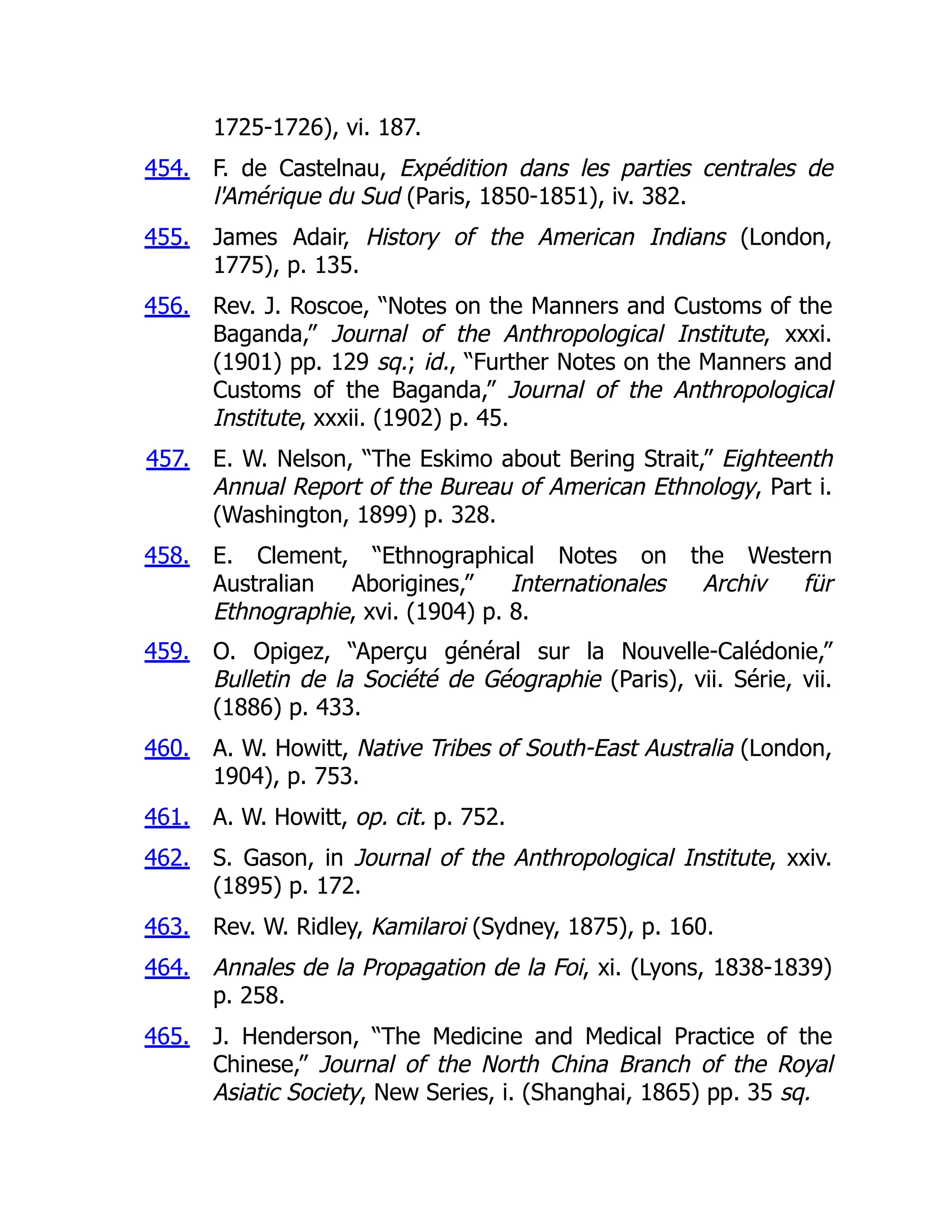 454.
455.
456.
457.
458.
459.
460.
461.
462.
463.
464.
465.
1725-1726), vi. 187.
F. de Castelnau, Expédition dans les parties centrales de
l'Amérique du Sud (Paris, 1850-1851), iv. 382.
James Adair, History of the American Indians (London,
1775), p. 135.
Rev. J. Roscoe, “Notes on the Manners and Customs of the
Baganda,” Journal of the Anthropological Institute, xxxi.
(1901) pp. 129 sq.; id., “Further Notes on the Manners and
Customs of the Baganda,” Journal of the Anthropological
Institute, xxxii. (1902) p. 45.
E. W. Nelson, “The Eskimo about Bering Strait,” Eighteenth
Annual Report of the Bureau of American Ethnology, Part i.
(Washington, 1899) p. 328.
E. Clement, “Ethnographical Notes on the Western
Australian Aborigines,” Internationales Archiv für
Ethnographie, xvi. (1904) p. 8.
O. Opigez, “Aperçu général sur la Nouvelle-Calédonie,”
Bulletin de la Société de Géographie (Paris), vii. Série, vii.
(1886) p. 433.
A. W. Howitt, Native Tribes of South-East Australia (London,
1904), p. 753.
A. W. Howitt, op. cit. p. 752.
S. Gason, in Journal of the Anthropological Institute, xxiv.
(1895) p. 172.
Rev. W. Ridley, Kamilaroi (Sydney, 1875), p. 160.
Annales de la Propagation de la Foi, xi. (Lyons, 1838-1839)
p. 258.
J. Henderson, “The Medicine and Medical Practice of the
Chinese,” Journal of the North China Branch of the Royal
Asiatic Society, New Series, i. (Shanghai, 1865) pp. 35 sq.
 