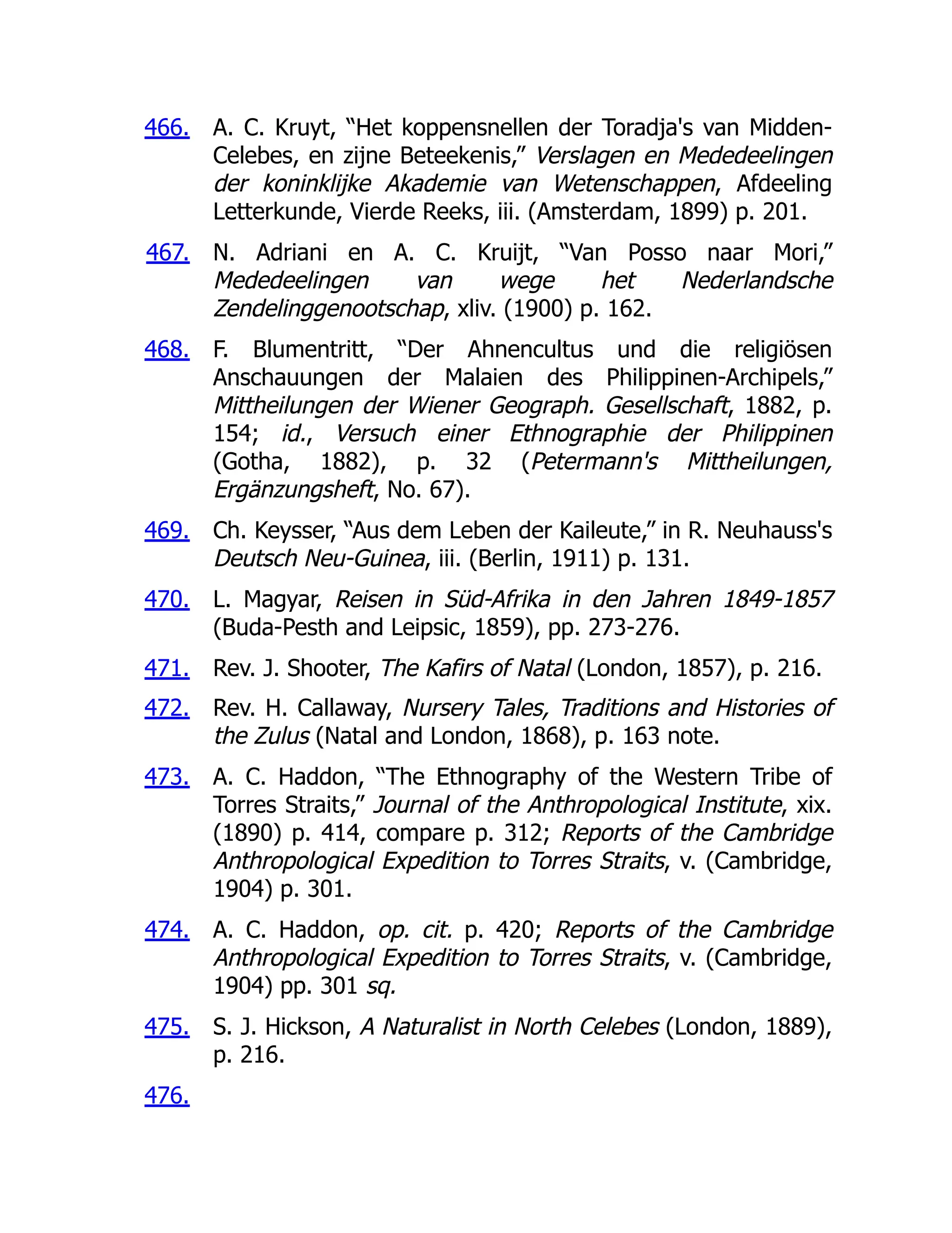 466.
467.
468.
469.
470.
471.
472.
473.
474.
475.
476.
A. C. Kruyt, “Het koppensnellen der Toradja's van Midden-
Celebes, en zijne Beteekenis,” Verslagen en Mededeelingen
der koninklijke Akademie van Wetenschappen, Afdeeling
Letterkunde, Vierde Reeks, iii. (Amsterdam, 1899) p. 201.
N. Adriani en A. C. Kruijt, “Van Posso naar Mori,”
Mededeelingen van wege het Nederlandsche
Zendelinggenootschap, xliv. (1900) p. 162.
F. Blumentritt, “Der Ahnencultus und die religiösen
Anschauungen der Malaien des Philippinen-Archipels,”
Mittheilungen der Wiener Geograph. Gesellschaft, 1882, p.
154; id., Versuch einer Ethnographie der Philippinen
(Gotha, 1882), p. 32 (Petermann's Mittheilungen,
Ergänzungsheft, No. 67).
Ch. Keysser, “Aus dem Leben der Kaileute,” in R. Neuhauss's
Deutsch Neu-Guinea, iii. (Berlin, 1911) p. 131.
L. Magyar, Reisen in Süd-Afrika in den Jahren 1849-1857
(Buda-Pesth and Leipsic, 1859), pp. 273-276.
Rev. J. Shooter, The Kafirs of Natal (London, 1857), p. 216.
Rev. H. Callaway, Nursery Tales, Traditions and Histories of
the Zulus (Natal and London, 1868), p. 163 note.
A. C. Haddon, “The Ethnography of the Western Tribe of
Torres Straits,” Journal of the Anthropological Institute, xix.
(1890) p. 414, compare p. 312; Reports of the Cambridge
Anthropological Expedition to Torres Straits, v. (Cambridge,
1904) p. 301.
A. C. Haddon, op. cit. p. 420; Reports of the Cambridge
Anthropological Expedition to Torres Straits, v. (Cambridge,
1904) pp. 301 sq.
S. J. Hickson, A Naturalist in North Celebes (London, 1889),
p. 216.
 