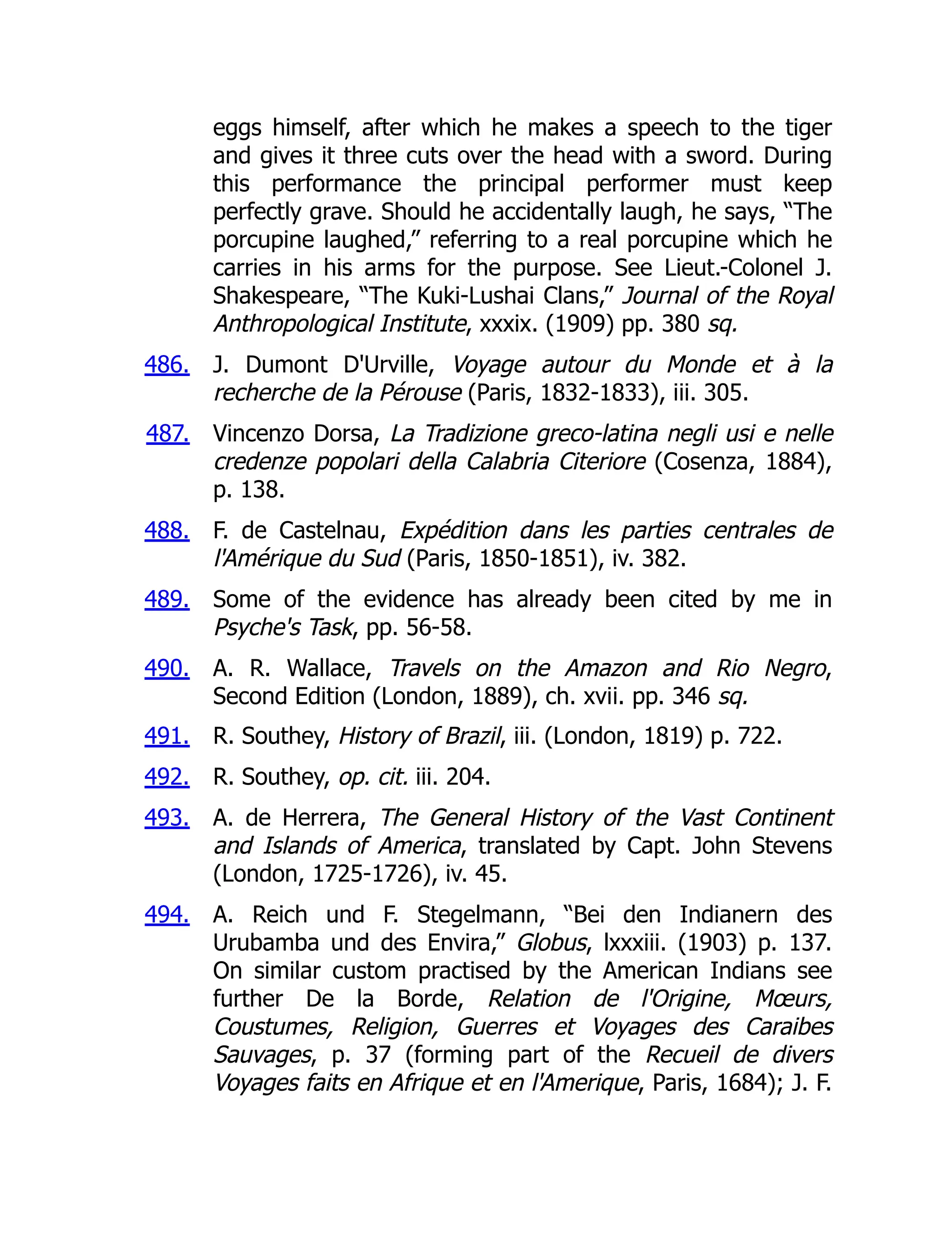 486.
487.
488.
489.
490.
491.
492.
493.
494.
eggs himself, after which he makes a speech to the tiger
and gives it three cuts over the head with a sword. During
this performance the principal performer must keep
perfectly grave. Should he accidentally laugh, he says, “The
porcupine laughed,” referring to a real porcupine which he
carries in his arms for the purpose. See Lieut.-Colonel J.
Shakespeare, “The Kuki-Lushai Clans,” Journal of the Royal
Anthropological Institute, xxxix. (1909) pp. 380 sq.
J. Dumont D'Urville, Voyage autour du Monde et à la
recherche de la Pérouse (Paris, 1832-1833), iii. 305.
Vincenzo Dorsa, La Tradizione greco-latina negli usi e nelle
credenze popolari della Calabria Citeriore (Cosenza, 1884),
p. 138.
F. de Castelnau, Expédition dans les parties centrales de
l'Amérique du Sud (Paris, 1850-1851), iv. 382.
Some of the evidence has already been cited by me in
Psyche's Task, pp. 56-58.
A. R. Wallace, Travels on the Amazon and Rio Negro,
Second Edition (London, 1889), ch. xvii. pp. 346 sq.
R. Southey, History of Brazil, iii. (London, 1819) p. 722.
R. Southey, op. cit. iii. 204.
A. de Herrera, The General History of the Vast Continent
and Islands of America, translated by Capt. John Stevens
(London, 1725-1726), iv. 45.
A. Reich und F. Stegelmann, “Bei den Indianern des
Urubamba und des Envira,” Globus, lxxxiii. (1903) p. 137.
On similar custom practised by the American Indians see
further De la Borde, Relation de l'Origine, Mœurs,
Coustumes, Religion, Guerres et Voyages des Caraibes
Sauvages, p. 37 (forming part of the Recueil de divers
Voyages faits en Afrique et en l'Amerique, Paris, 1684); J. F.
 