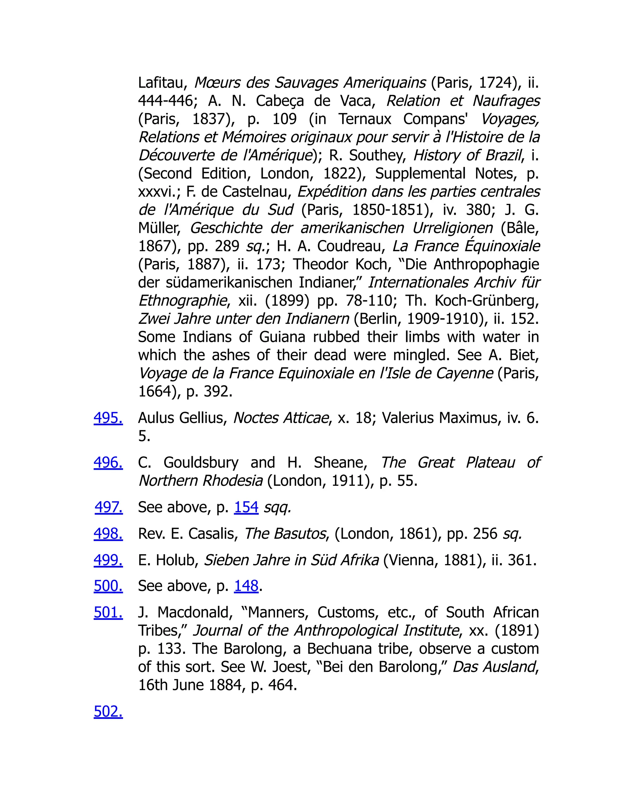 495.
496.
497.
498.
499.
500.
501.
502.
Lafitau, Mœurs des Sauvages Ameriquains (Paris, 1724), ii.
444-446; A. N. Cabeça de Vaca, Relation et Naufrages
(Paris, 1837), p. 109 (in Ternaux Compans' Voyages,
Relations et Mémoires originaux pour servir à l'Histoire de la
Découverte de l'Amérique); R. Southey, History of Brazil, i.
(Second Edition, London, 1822), Supplemental Notes, p.
xxxvi.; F. de Castelnau, Expédition dans les parties centrales
de l'Amérique du Sud (Paris, 1850-1851), iv. 380; J. G.
Müller, Geschichte der amerikanischen Urreligionen (Bâle,
1867), pp. 289 sq.; H. A. Coudreau, La France Équinoxiale
(Paris, 1887), ii. 173; Theodor Koch, “Die Anthropophagie
der südamerikanischen Indianer,” Internationales Archiv für
Ethnographie, xii. (1899) pp. 78-110; Th. Koch-Grünberg,
Zwei Jahre unter den Indianern (Berlin, 1909-1910), ii. 152.
Some Indians of Guiana rubbed their limbs with water in
which the ashes of their dead were mingled. See A. Biet,
Voyage de la France Equinoxiale en l'Isle de Cayenne (Paris,
1664), p. 392.
Aulus Gellius, Noctes Atticae, x. 18; Valerius Maximus, iv. 6.
5.
C. Gouldsbury and H. Sheane, The Great Plateau of
Northern Rhodesia (London, 1911), p. 55.
See above, p. 154 sqq.
Rev. E. Casalis, The Basutos, (London, 1861), pp. 256 sq.
E. Holub, Sieben Jahre in Süd Afrika (Vienna, 1881), ii. 361.
See above, p. 148.
J. Macdonald, “Manners, Customs, etc., of South African
Tribes,” Journal of the Anthropological Institute, xx. (1891)
p. 133. The Barolong, a Bechuana tribe, observe a custom
of this sort. See W. Joest, “Bei den Barolong,” Das Ausland,
16th June 1884, p. 464.
 