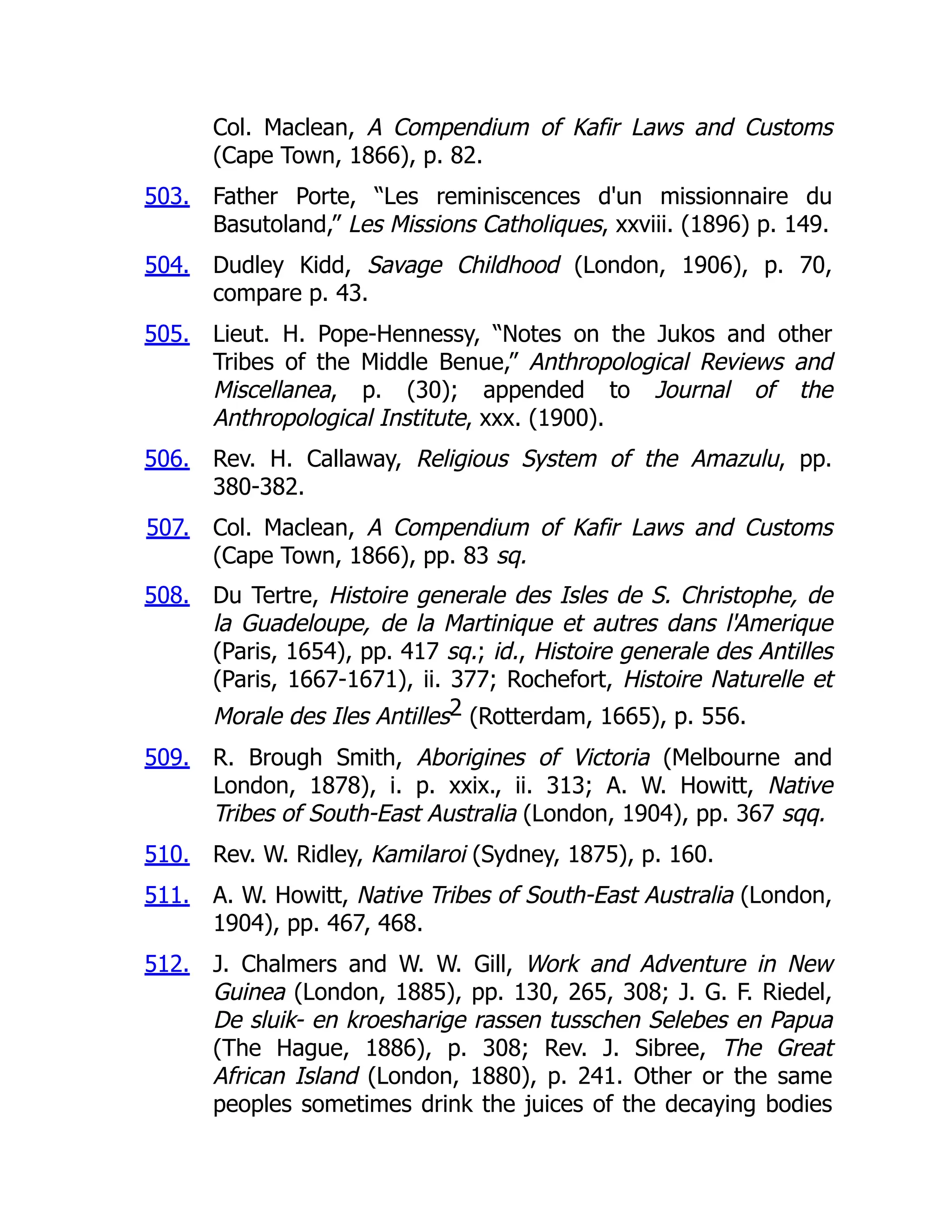 503.
504.
505.
506.
507.
508.
509.
510.
511.
512.
Col. Maclean, A Compendium of Kafir Laws and Customs
(Cape Town, 1866), p. 82.
Father Porte, “Les reminiscences d'un missionnaire du
Basutoland,” Les Missions Catholiques, xxviii. (1896) p. 149.
Dudley Kidd, Savage Childhood (London, 1906), p. 70,
compare p. 43.
Lieut. H. Pope-Hennessy, “Notes on the Jukos and other
Tribes of the Middle Benue,” Anthropological Reviews and
Miscellanea, p. (30); appended to Journal of the
Anthropological Institute, xxx. (1900).
Rev. H. Callaway, Religious System of the Amazulu, pp.
380-382.
Col. Maclean, A Compendium of Kafir Laws and Customs
(Cape Town, 1866), pp. 83 sq.
Du Tertre, Histoire generale des Isles de S. Christophe, de
la Guadeloupe, de la Martinique et autres dans l'Amerique
(Paris, 1654), pp. 417 sq.; id., Histoire generale des Antilles
(Paris, 1667-1671), ii. 377; Rochefort, Histoire Naturelle et
Morale des Iles Antilles2 (Rotterdam, 1665), p. 556.
R. Brough Smith, Aborigines of Victoria (Melbourne and
London, 1878), i. p. xxix., ii. 313; A. W. Howitt, Native
Tribes of South-East Australia (London, 1904), pp. 367 sqq.
Rev. W. Ridley, Kamilaroi (Sydney, 1875), p. 160.
A. W. Howitt, Native Tribes of South-East Australia (London,
1904), pp. 467, 468.
J. Chalmers and W. W. Gill, Work and Adventure in New
Guinea (London, 1885), pp. 130, 265, 308; J. G. F. Riedel,
De sluik- en kroesharige rassen tusschen Selebes en Papua
(The Hague, 1886), p. 308; Rev. J. Sibree, The Great
African Island (London, 1880), p. 241. Other or the same
peoples sometimes drink the juices of the decaying bodies
 