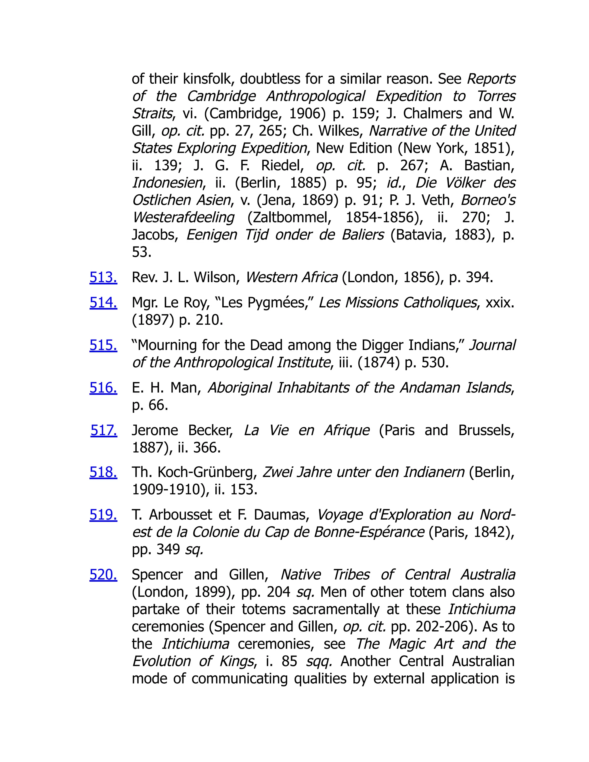 513.
514.
515.
516.
517.
518.
519.
520.
of their kinsfolk, doubtless for a similar reason. See Reports
of the Cambridge Anthropological Expedition to Torres
Straits, vi. (Cambridge, 1906) p. 159; J. Chalmers and W.
Gill, op. cit. pp. 27, 265; Ch. Wilkes, Narrative of the United
States Exploring Expedition, New Edition (New York, 1851),
ii. 139; J. G. F. Riedel, op. cit. p. 267; A. Bastian,
Indonesien, ii. (Berlin, 1885) p. 95; id., Die Völker des
Ostlichen Asien, v. (Jena, 1869) p. 91; P. J. Veth, Borneo's
Westerafdeeling (Zaltbommel, 1854-1856), ii. 270; J.
Jacobs, Eenigen Tijd onder de Baliers (Batavia, 1883), p.
53.
Rev. J. L. Wilson, Western Africa (London, 1856), p. 394.
Mgr. Le Roy, “Les Pygmées,” Les Missions Catholiques, xxix.
(1897) p. 210.
“Mourning for the Dead among the Digger Indians,” Journal
of the Anthropological Institute, iii. (1874) p. 530.
E. H. Man, Aboriginal Inhabitants of the Andaman Islands,
p. 66.
Jerome Becker, La Vie en Afrique (Paris and Brussels,
1887), ii. 366.
Th. Koch-Grünberg, Zwei Jahre unter den Indianern (Berlin,
1909-1910), ii. 153.
T. Arbousset et F. Daumas, Voyage d'Exploration au Nord-
est de la Colonie du Cap de Bonne-Espérance (Paris, 1842),
pp. 349 sq.
Spencer and Gillen, Native Tribes of Central Australia
(London, 1899), pp. 204 sq. Men of other totem clans also
partake of their totems sacramentally at these Intichiuma
ceremonies (Spencer and Gillen, op. cit. pp. 202-206). As to
the Intichiuma ceremonies, see The Magic Art and the
Evolution of Kings, i. 85 sqq. Another Central Australian
mode of communicating qualities by external application is
 