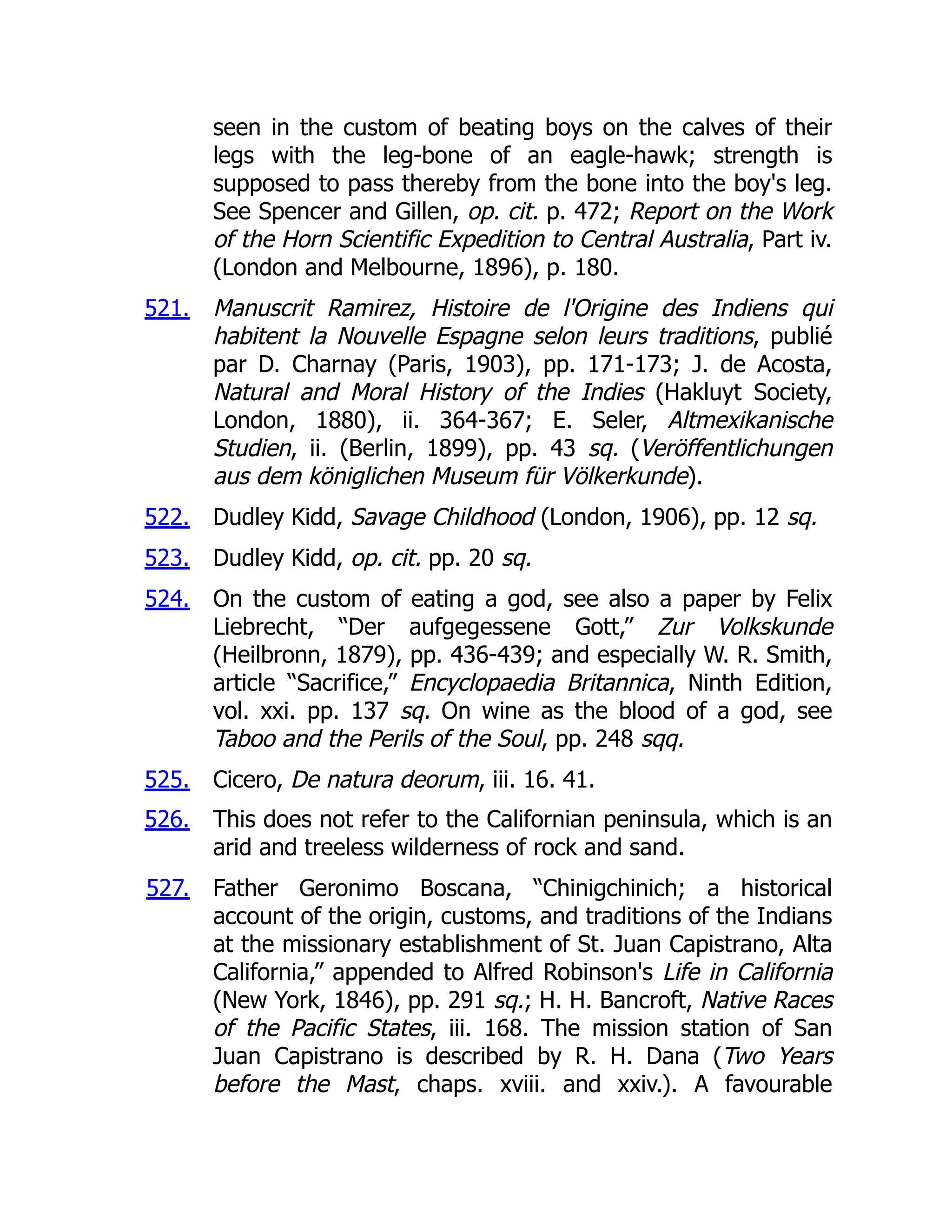 521.
522.
523.
524.
525.
526.
527.
seen in the custom of beating boys on the calves of their
legs with the leg-bone of an eagle-hawk; strength is
supposed to pass thereby from the bone into the boy's leg.
See Spencer and Gillen, op. cit. p. 472; Report on the Work
of the Horn Scientific Expedition to Central Australia, Part iv.
(London and Melbourne, 1896), p. 180.
Manuscrit Ramirez, Histoire de l'Origine des Indiens qui
habitent la Nouvelle Espagne selon leurs traditions, publié
par D. Charnay (Paris, 1903), pp. 171-173; J. de Acosta,
Natural and Moral History of the Indies (Hakluyt Society,
London, 1880), ii. 364-367; E. Seler, Altmexikanische
Studien, ii. (Berlin, 1899), pp. 43 sq. (Veröffentlichungen
aus dem königlichen Museum für Völkerkunde).
Dudley Kidd, Savage Childhood (London, 1906), pp. 12 sq.
Dudley Kidd, op. cit. pp. 20 sq.
On the custom of eating a god, see also a paper by Felix
Liebrecht, “Der aufgegessene Gott,” Zur Volkskunde
(Heilbronn, 1879), pp. 436-439; and especially W. R. Smith,
article “Sacrifice,” Encyclopaedia Britannica, Ninth Edition,
vol. xxi. pp. 137 sq. On wine as the blood of a god, see
Taboo and the Perils of the Soul, pp. 248 sqq.
Cicero, De natura deorum, iii. 16. 41.
This does not refer to the Californian peninsula, which is an
arid and treeless wilderness of rock and sand.
Father Geronimo Boscana, “Chinigchinich; a historical
account of the origin, customs, and traditions of the Indians
at the missionary establishment of St. Juan Capistrano, Alta
California,” appended to Alfred Robinson's Life in California
(New York, 1846), pp. 291 sq.; H. H. Bancroft, Native Races
of the Pacific States, iii. 168. The mission station of San
Juan Capistrano is described by R. H. Dana (Two Years
before the Mast, chaps. xviii. and xxiv.). A favourable
 