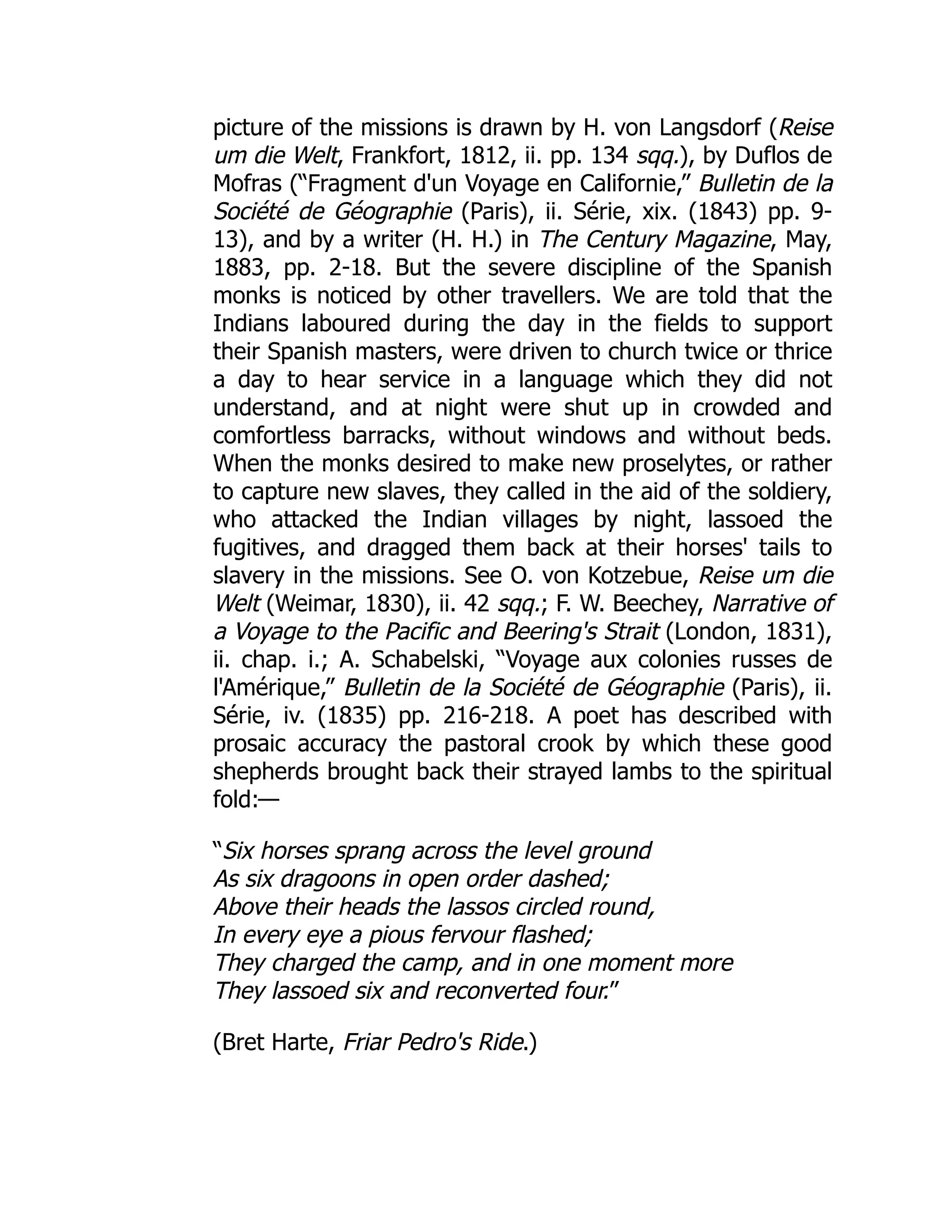 picture of the missions is drawn by H. von Langsdorf (Reise
um die Welt, Frankfort, 1812, ii. pp. 134 sqq.), by Duflos de
Mofras (“Fragment d'un Voyage en Californie,” Bulletin de la
Société de Géographie (Paris), ii. Série, xix. (1843) pp. 9-
13), and by a writer (H. H.) in The Century Magazine, May,
1883, pp. 2-18. But the severe discipline of the Spanish
monks is noticed by other travellers. We are told that the
Indians laboured during the day in the fields to support
their Spanish masters, were driven to church twice or thrice
a day to hear service in a language which they did not
understand, and at night were shut up in crowded and
comfortless barracks, without windows and without beds.
When the monks desired to make new proselytes, or rather
to capture new slaves, they called in the aid of the soldiery,
who attacked the Indian villages by night, lassoed the
fugitives, and dragged them back at their horses' tails to
slavery in the missions. See O. von Kotzebue, Reise um die
Welt (Weimar, 1830), ii. 42 sqq.; F. W. Beechey, Narrative of
a Voyage to the Pacific and Beering's Strait (London, 1831),
ii. chap. i.; A. Schabelski, “Voyage aux colonies russes de
l'Amérique,” Bulletin de la Société de Géographie (Paris), ii.
Série, iv. (1835) pp. 216-218. A poet has described with
prosaic accuracy the pastoral crook by which these good
shepherds brought back their strayed lambs to the spiritual
fold:—
“Six horses sprang across the level ground
As six dragoons in open order dashed;
Above their heads the lassos circled round,
In every eye a pious fervour flashed;
They charged the camp, and in one moment more
They lassoed six and reconverted four.”
(Bret Harte, Friar Pedro's Ride.)
 