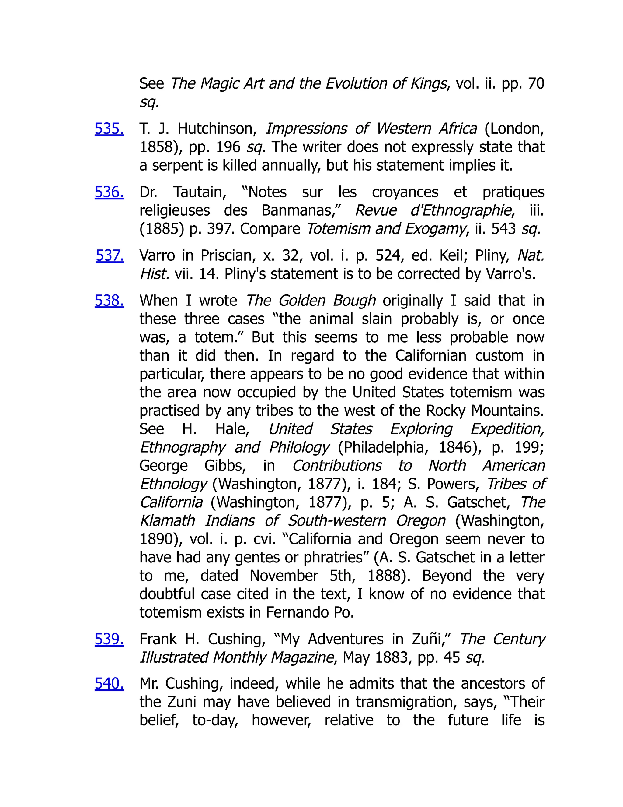 535.
536.
537.
538.
539.
540.
See The Magic Art and the Evolution of Kings, vol. ii. pp. 70
sq.
T. J. Hutchinson, Impressions of Western Africa (London,
1858), pp. 196 sq. The writer does not expressly state that
a serpent is killed annually, but his statement implies it.
Dr. Tautain, “Notes sur les croyances et pratiques
religieuses des Banmanas,” Revue d'Ethnographie, iii.
(1885) p. 397. Compare Totemism and Exogamy, ii. 543 sq.
Varro in Priscian, x. 32, vol. i. p. 524, ed. Keil; Pliny, Nat.
Hist. vii. 14. Pliny's statement is to be corrected by Varro's.
When I wrote The Golden Bough originally I said that in
these three cases “the animal slain probably is, or once
was, a totem.” But this seems to me less probable now
than it did then. In regard to the Californian custom in
particular, there appears to be no good evidence that within
the area now occupied by the United States totemism was
practised by any tribes to the west of the Rocky Mountains.
See H. Hale, United States Exploring Expedition,
Ethnography and Philology (Philadelphia, 1846), p. 199;
George Gibbs, in Contributions to North American
Ethnology (Washington, 1877), i. 184; S. Powers, Tribes of
California (Washington, 1877), p. 5; A. S. Gatschet, The
Klamath Indians of South-western Oregon (Washington,
1890), vol. i. p. cvi. “California and Oregon seem never to
have had any gentes or phratries” (A. S. Gatschet in a letter
to me, dated November 5th, 1888). Beyond the very
doubtful case cited in the text, I know of no evidence that
totemism exists in Fernando Po.
Frank H. Cushing, “My Adventures in Zuñi,” The Century
Illustrated Monthly Magazine, May 1883, pp. 45 sq.
Mr. Cushing, indeed, while he admits that the ancestors of
the Zuni may have believed in transmigration, says, “Their
belief, to-day, however, relative to the future life is
 