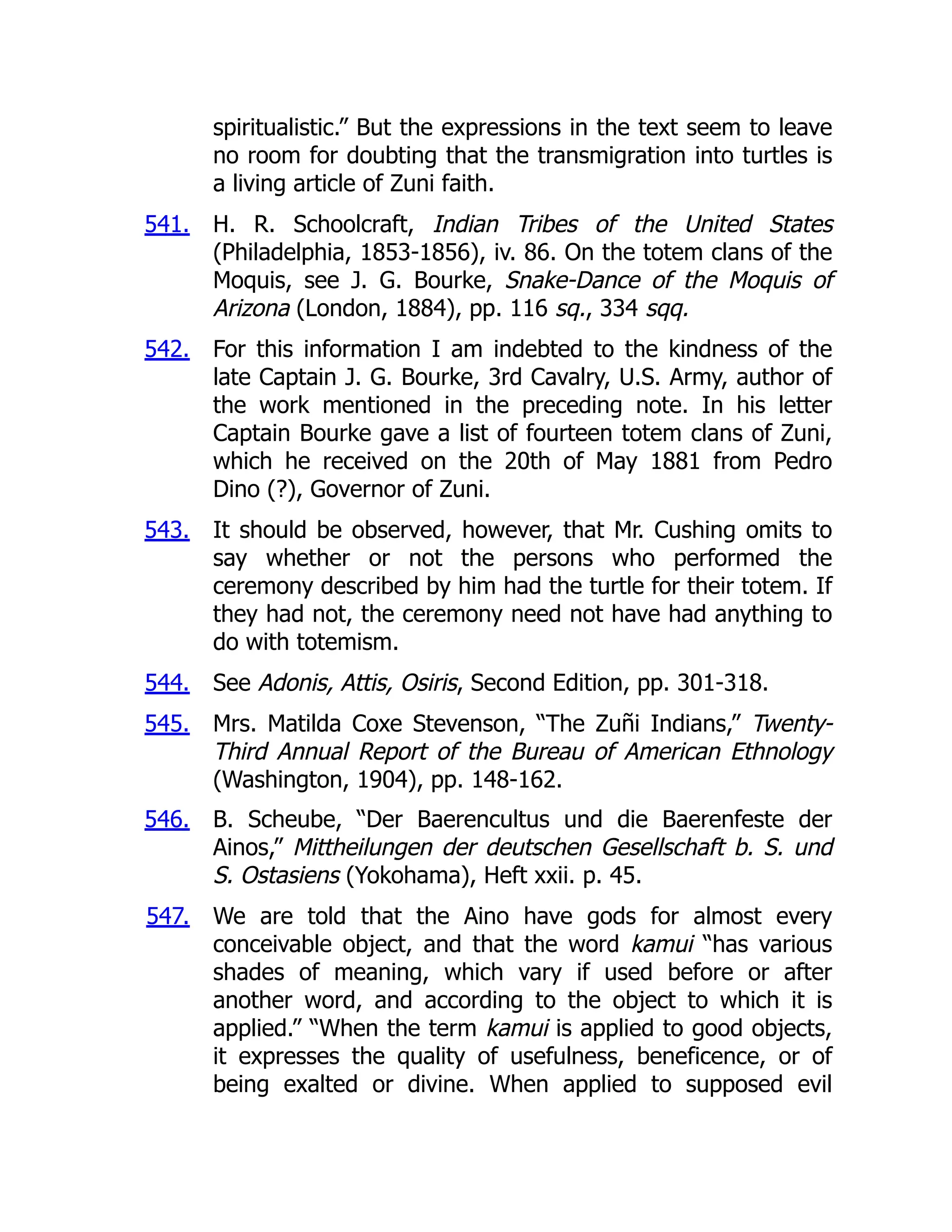 541.
542.
543.
544.
545.
546.
547.
spiritualistic.” But the expressions in the text seem to leave
no room for doubting that the transmigration into turtles is
a living article of Zuni faith.
H. R. Schoolcraft, Indian Tribes of the United States
(Philadelphia, 1853-1856), iv. 86. On the totem clans of the
Moquis, see J. G. Bourke, Snake-Dance of the Moquis of
Arizona (London, 1884), pp. 116 sq., 334 sqq.
For this information I am indebted to the kindness of the
late Captain J. G. Bourke, 3rd Cavalry, U.S. Army, author of
the work mentioned in the preceding note. In his letter
Captain Bourke gave a list of fourteen totem clans of Zuni,
which he received on the 20th of May 1881 from Pedro
Dino (?), Governor of Zuni.
It should be observed, however, that Mr. Cushing omits to
say whether or not the persons who performed the
ceremony described by him had the turtle for their totem. If
they had not, the ceremony need not have had anything to
do with totemism.
See Adonis, Attis, Osiris, Second Edition, pp. 301-318.
Mrs. Matilda Coxe Stevenson, “The Zuñi Indians,” Twenty-
Third Annual Report of the Bureau of American Ethnology
(Washington, 1904), pp. 148-162.
B. Scheube, “Der Baerencultus und die Baerenfeste der
Ainos,” Mittheilungen der deutschen Gesellschaft b. S. und
S. Ostasiens (Yokohama), Heft xxii. p. 45.
We are told that the Aino have gods for almost every
conceivable object, and that the word kamui “has various
shades of meaning, which vary if used before or after
another word, and according to the object to which it is
applied.” “When the term kamui is applied to good objects,
it expresses the quality of usefulness, beneficence, or of
being exalted or divine. When applied to supposed evil
 