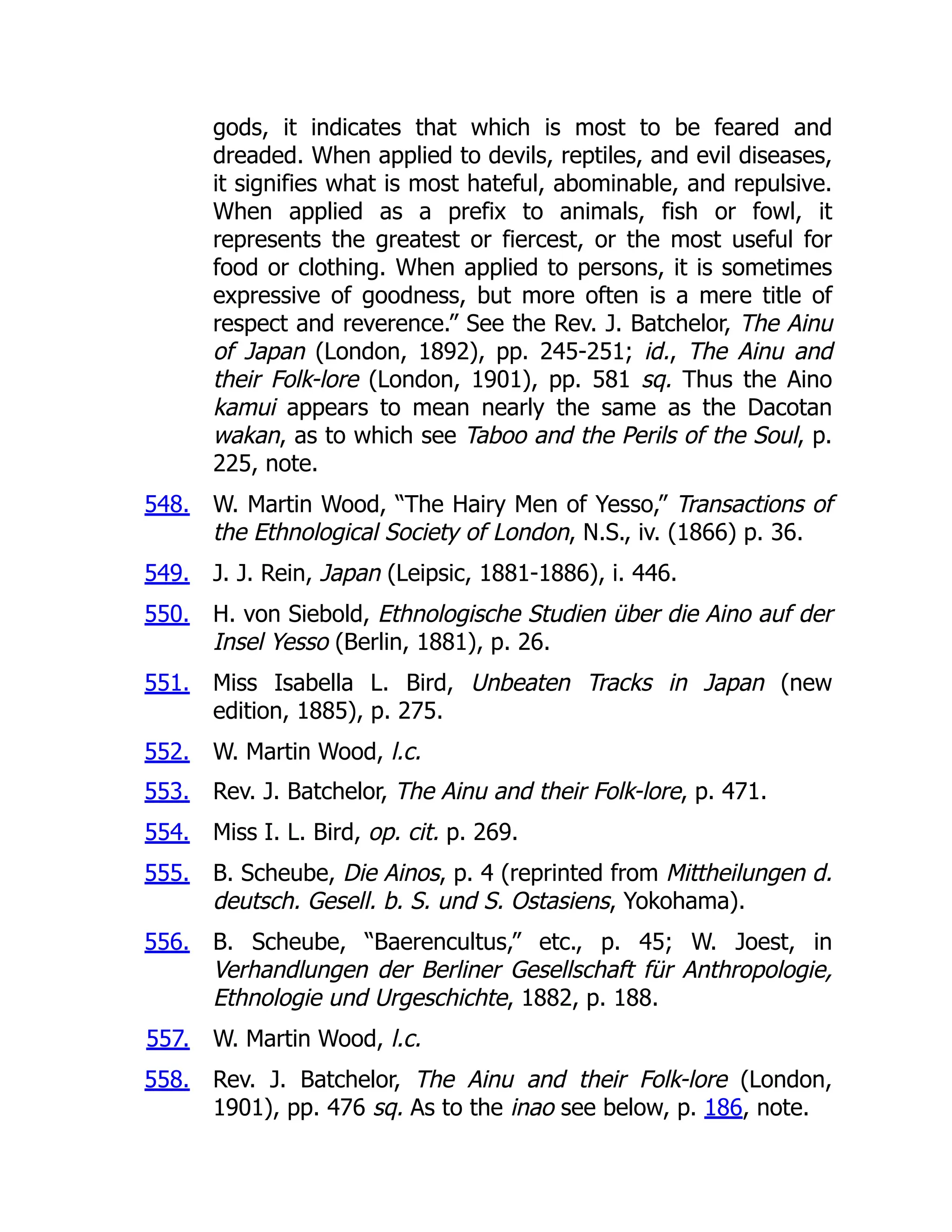 548.
549.
550.
551.
552.
553.
554.
555.
556.
557.
558.
gods, it indicates that which is most to be feared and
dreaded. When applied to devils, reptiles, and evil diseases,
it signifies what is most hateful, abominable, and repulsive.
When applied as a prefix to animals, fish or fowl, it
represents the greatest or fiercest, or the most useful for
food or clothing. When applied to persons, it is sometimes
expressive of goodness, but more often is a mere title of
respect and reverence.” See the Rev. J. Batchelor, The Ainu
of Japan (London, 1892), pp. 245-251; id., The Ainu and
their Folk-lore (London, 1901), pp. 581 sq. Thus the Aino
kamui appears to mean nearly the same as the Dacotan
wakan, as to which see Taboo and the Perils of the Soul, p.
225, note.
W. Martin Wood, “The Hairy Men of Yesso,” Transactions of
the Ethnological Society of London, N.S., iv. (1866) p. 36.
J. J. Rein, Japan (Leipsic, 1881-1886), i. 446.
H. von Siebold, Ethnologische Studien über die Aino auf der
Insel Yesso (Berlin, 1881), p. 26.
Miss Isabella L. Bird, Unbeaten Tracks in Japan (new
edition, 1885), p. 275.
W. Martin Wood, l.c.
Rev. J. Batchelor, The Ainu and their Folk-lore, p. 471.
Miss I. L. Bird, op. cit. p. 269.
B. Scheube, Die Ainos, p. 4 (reprinted from Mittheilungen d.
deutsch. Gesell. b. S. und S. Ostasiens, Yokohama).
B. Scheube, “Baerencultus,” etc., p. 45; W. Joest, in
Verhandlungen der Berliner Gesellschaft für Anthropologie,
Ethnologie und Urgeschichte, 1882, p. 188.
W. Martin Wood, l.c.
Rev. J. Batchelor, The Ainu and their Folk-lore (London,
1901), pp. 476 sq. As to the inao see below, p. 186, note.
 