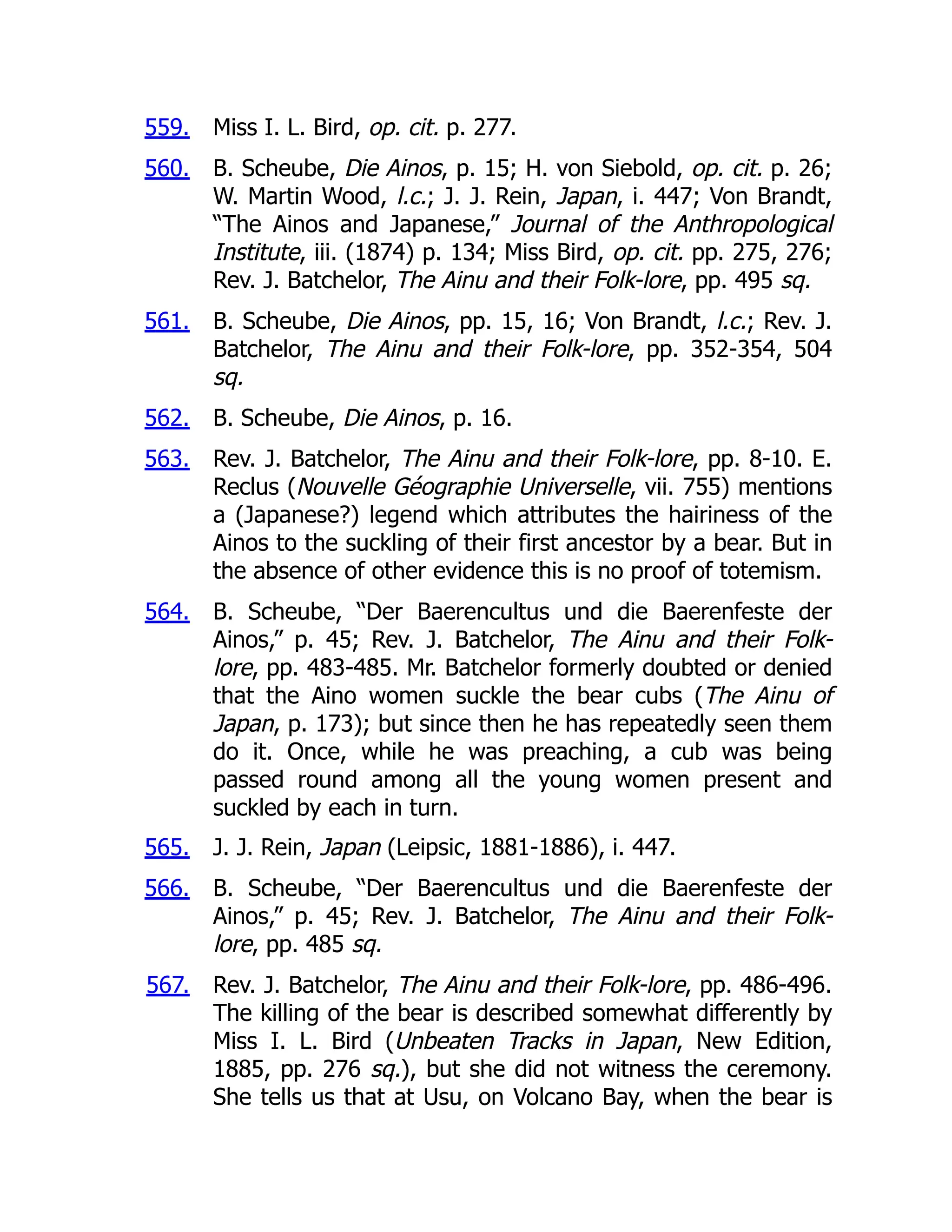 559.
560.
561.
562.
563.
564.
565.
566.
567.
Miss I. L. Bird, op. cit. p. 277.
B. Scheube, Die Ainos, p. 15; H. von Siebold, op. cit. p. 26;
W. Martin Wood, l.c.; J. J. Rein, Japan, i. 447; Von Brandt,
“The Ainos and Japanese,” Journal of the Anthropological
Institute, iii. (1874) p. 134; Miss Bird, op. cit. pp. 275, 276;
Rev. J. Batchelor, The Ainu and their Folk-lore, pp. 495 sq.
B. Scheube, Die Ainos, pp. 15, 16; Von Brandt, l.c.; Rev. J.
Batchelor, The Ainu and their Folk-lore, pp. 352-354, 504
sq.
B. Scheube, Die Ainos, p. 16.
Rev. J. Batchelor, The Ainu and their Folk-lore, pp. 8-10. E.
Reclus (Nouvelle Géographie Universelle, vii. 755) mentions
a (Japanese?) legend which attributes the hairiness of the
Ainos to the suckling of their first ancestor by a bear. But in
the absence of other evidence this is no proof of totemism.
B. Scheube, “Der Baerencultus und die Baerenfeste der
Ainos,” p. 45; Rev. J. Batchelor, The Ainu and their Folk-
lore, pp. 483-485. Mr. Batchelor formerly doubted or denied
that the Aino women suckle the bear cubs (The Ainu of
Japan, p. 173); but since then he has repeatedly seen them
do it. Once, while he was preaching, a cub was being
passed round among all the young women present and
suckled by each in turn.
J. J. Rein, Japan (Leipsic, 1881-1886), i. 447.
B. Scheube, “Der Baerencultus und die Baerenfeste der
Ainos,” p. 45; Rev. J. Batchelor, The Ainu and their Folk-
lore, pp. 485 sq.
Rev. J. Batchelor, The Ainu and their Folk-lore, pp. 486-496.
The killing of the bear is described somewhat differently by
Miss I. L. Bird (Unbeaten Tracks in Japan, New Edition,
1885, pp. 276 sq.), but she did not witness the ceremony.
She tells us that at Usu, on Volcano Bay, when the bear is
 