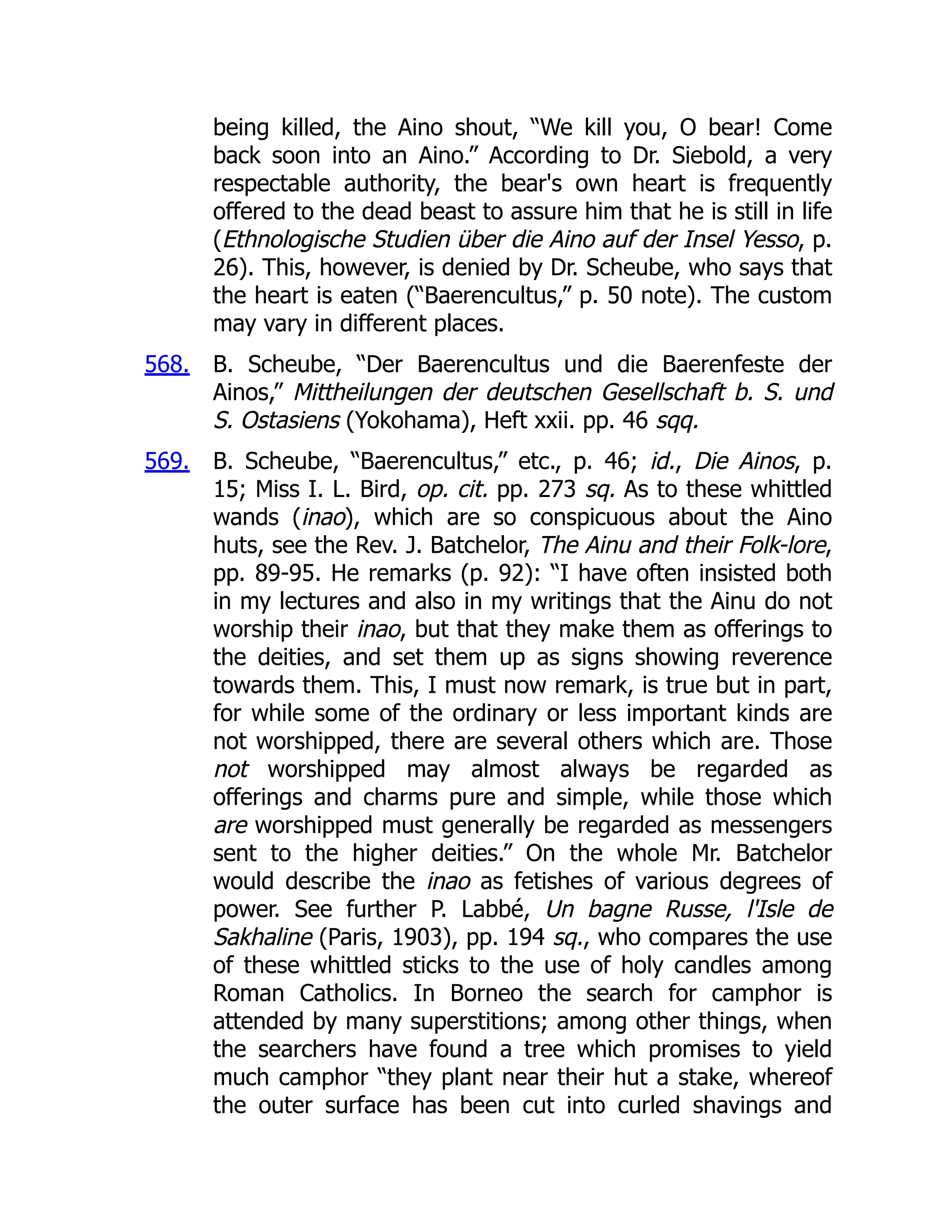 568.
569.
being killed, the Aino shout, “We kill you, O bear! Come
back soon into an Aino.” According to Dr. Siebold, a very
respectable authority, the bear's own heart is frequently
offered to the dead beast to assure him that he is still in life
(Ethnologische Studien über die Aino auf der Insel Yesso, p.
26). This, however, is denied by Dr. Scheube, who says that
the heart is eaten (“Baerencultus,” p. 50 note). The custom
may vary in different places.
B. Scheube, “Der Baerencultus und die Baerenfeste der
Ainos,” Mittheilungen der deutschen Gesellschaft b. S. und
S. Ostasiens (Yokohama), Heft xxii. pp. 46 sqq.
B. Scheube, “Baerencultus,” etc., p. 46; id., Die Ainos, p.
15; Miss I. L. Bird, op. cit. pp. 273 sq. As to these whittled
wands (inao), which are so conspicuous about the Aino
huts, see the Rev. J. Batchelor, The Ainu and their Folk-lore,
pp. 89-95. He remarks (p. 92): “I have often insisted both
in my lectures and also in my writings that the Ainu do not
worship their inao, but that they make them as offerings to
the deities, and set them up as signs showing reverence
towards them. This, I must now remark, is true but in part,
for while some of the ordinary or less important kinds are
not worshipped, there are several others which are. Those
not worshipped may almost always be regarded as
offerings and charms pure and simple, while those which
are worshipped must generally be regarded as messengers
sent to the higher deities.” On the whole Mr. Batchelor
would describe the inao as fetishes of various degrees of
power. See further P. Labbé, Un bagne Russe, l'Isle de
Sakhaline (Paris, 1903), pp. 194 sq., who compares the use
of these whittled sticks to the use of holy candles among
Roman Catholics. In Borneo the search for camphor is
attended by many superstitions; among other things, when
the searchers have found a tree which promises to yield
much camphor “they plant near their hut a stake, whereof
the outer surface has been cut into curled shavings and
 