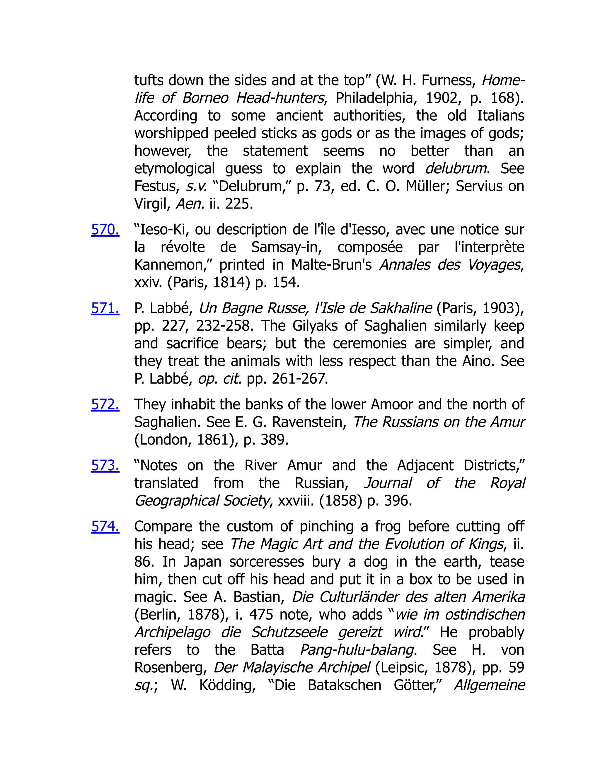 570.
571.
572.
573.
574.
tufts down the sides and at the top” (W. H. Furness, Home-
life of Borneo Head-hunters, Philadelphia, 1902, p. 168).
According to some ancient authorities, the old Italians
worshipped peeled sticks as gods or as the images of gods;
however, the statement seems no better than an
etymological guess to explain the word delubrum. See
Festus, s.v. “Delubrum,” p. 73, ed. C. O. Müller; Servius on
Virgil, Aen. ii. 225.
“Ieso-Ki, ou description de l'île d'Iesso, avec une notice sur
la révolte de Samsay-in, composée par l'interprète
Kannemon,” printed in Malte-Brun's Annales des Voyages,
xxiv. (Paris, 1814) p. 154.
P. Labbé, Un Bagne Russe, l'Isle de Sakhaline (Paris, 1903),
pp. 227, 232-258. The Gilyaks of Saghalien similarly keep
and sacrifice bears; but the ceremonies are simpler, and
they treat the animals with less respect than the Aino. See
P. Labbé, op. cit. pp. 261-267.
They inhabit the banks of the lower Amoor and the north of
Saghalien. See E. G. Ravenstein, The Russians on the Amur
(London, 1861), p. 389.
“Notes on the River Amur and the Adjacent Districts,”
translated from the Russian, Journal of the Royal
Geographical Society, xxviii. (1858) p. 396.
Compare the custom of pinching a frog before cutting off
his head; see The Magic Art and the Evolution of Kings, ii.
86. In Japan sorceresses bury a dog in the earth, tease
him, then cut off his head and put it in a box to be used in
magic. See A. Bastian, Die Culturländer des alten Amerika
(Berlin, 1878), i. 475 note, who adds “wie im ostindischen
Archipelago die Schutzseele gereizt wird.” He probably
refers to the Batta Pang-hulu-balang. See H. von
Rosenberg, Der Malayische Archipel (Leipsic, 1878), pp. 59
sq.; W. Ködding, “Die Batakschen Götter,” Allgemeine
 