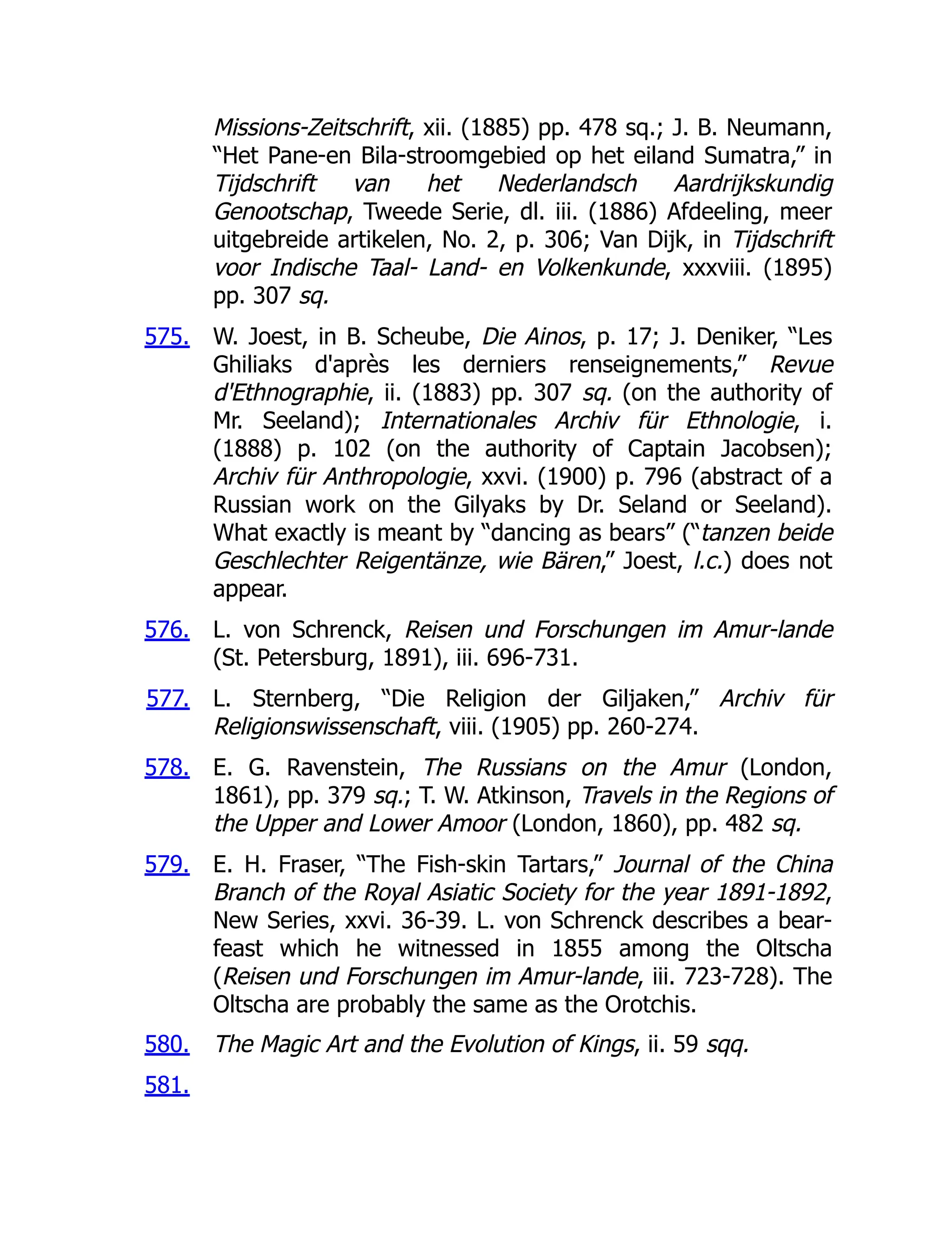 575.
576.
577.
578.
579.
580.
581.
Missions-Zeitschrift, xii. (1885) pp. 478 sq.; J. B. Neumann,
“Het Pane-en Bila-stroomgebied op het eiland Sumatra,” in
Tijdschrift van het Nederlandsch Aardrijkskundig
Genootschap, Tweede Serie, dl. iii. (1886) Afdeeling, meer
uitgebreide artikelen, No. 2, p. 306; Van Dijk, in Tijdschrift
voor Indische Taal- Land- en Volkenkunde, xxxviii. (1895)
pp. 307 sq.
W. Joest, in B. Scheube, Die Ainos, p. 17; J. Deniker, “Les
Ghiliaks d'après les derniers renseignements,” Revue
d'Ethnographie, ii. (1883) pp. 307 sq. (on the authority of
Mr. Seeland); Internationales Archiv für Ethnologie, i.
(1888) p. 102 (on the authority of Captain Jacobsen);
Archiv für Anthropologie, xxvi. (1900) p. 796 (abstract of a
Russian work on the Gilyaks by Dr. Seland or Seeland).
What exactly is meant by “dancing as bears” (“tanzen beide
Geschlechter Reigentänze, wie Bären,” Joest, l.c.) does not
appear.
L. von Schrenck, Reisen und Forschungen im Amur-lande
(St. Petersburg, 1891), iii. 696-731.
L. Sternberg, “Die Religion der Giljaken,” Archiv für
Religionswissenschaft, viii. (1905) pp. 260-274.
E. G. Ravenstein, The Russians on the Amur (London,
1861), pp. 379 sq.; T. W. Atkinson, Travels in the Regions of
the Upper and Lower Amoor (London, 1860), pp. 482 sq.
E. H. Fraser, “The Fish-skin Tartars,” Journal of the China
Branch of the Royal Asiatic Society for the year 1891-1892,
New Series, xxvi. 36-39. L. von Schrenck describes a bear-
feast which he witnessed in 1855 among the Oltscha
(Reisen und Forschungen im Amur-lande, iii. 723-728). The
Oltscha are probably the same as the Orotchis.
The Magic Art and the Evolution of Kings, ii. 59 sqq.
 