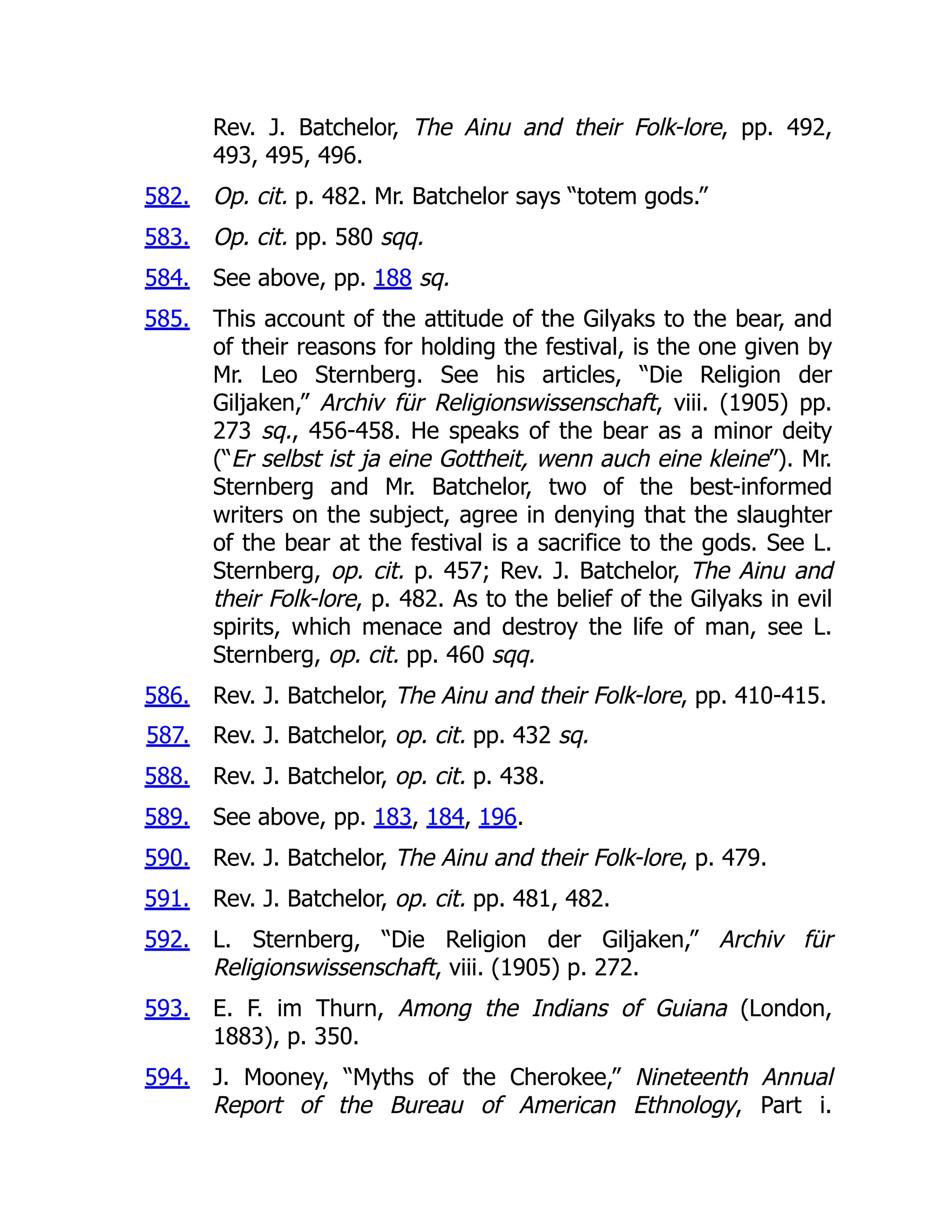 582.
583.
584.
585.
586.
587.
588.
589.
590.
591.
592.
593.
594.
Rev. J. Batchelor, The Ainu and their Folk-lore, pp. 492,
493, 495, 496.
Op. cit. p. 482. Mr. Batchelor says “totem gods.”
Op. cit. pp. 580 sqq.
See above, pp. 188 sq.
This account of the attitude of the Gilyaks to the bear, and
of their reasons for holding the festival, is the one given by
Mr. Leo Sternberg. See his articles, “Die Religion der
Giljaken,” Archiv für Religionswissenschaft, viii. (1905) pp.
273 sq., 456-458. He speaks of the bear as a minor deity
(“Er selbst ist ja eine Gottheit, wenn auch eine kleine”). Mr.
Sternberg and Mr. Batchelor, two of the best-informed
writers on the subject, agree in denying that the slaughter
of the bear at the festival is a sacrifice to the gods. See L.
Sternberg, op. cit. p. 457; Rev. J. Batchelor, The Ainu and
their Folk-lore, p. 482. As to the belief of the Gilyaks in evil
spirits, which menace and destroy the life of man, see L.
Sternberg, op. cit. pp. 460 sqq.
Rev. J. Batchelor, The Ainu and their Folk-lore, pp. 410-415.
Rev. J. Batchelor, op. cit. pp. 432 sq.
Rev. J. Batchelor, op. cit. p. 438.
See above, pp. 183, 184, 196.
Rev. J. Batchelor, The Ainu and their Folk-lore, p. 479.
Rev. J. Batchelor, op. cit. pp. 481, 482.
L. Sternberg, “Die Religion der Giljaken,” Archiv für
Religionswissenschaft, viii. (1905) p. 272.
E. F. im Thurn, Among the Indians of Guiana (London,
1883), p. 350.
J. Mooney, “Myths of the Cherokee,” Nineteenth Annual
Report of the Bureau of American Ethnology, Part i.
 