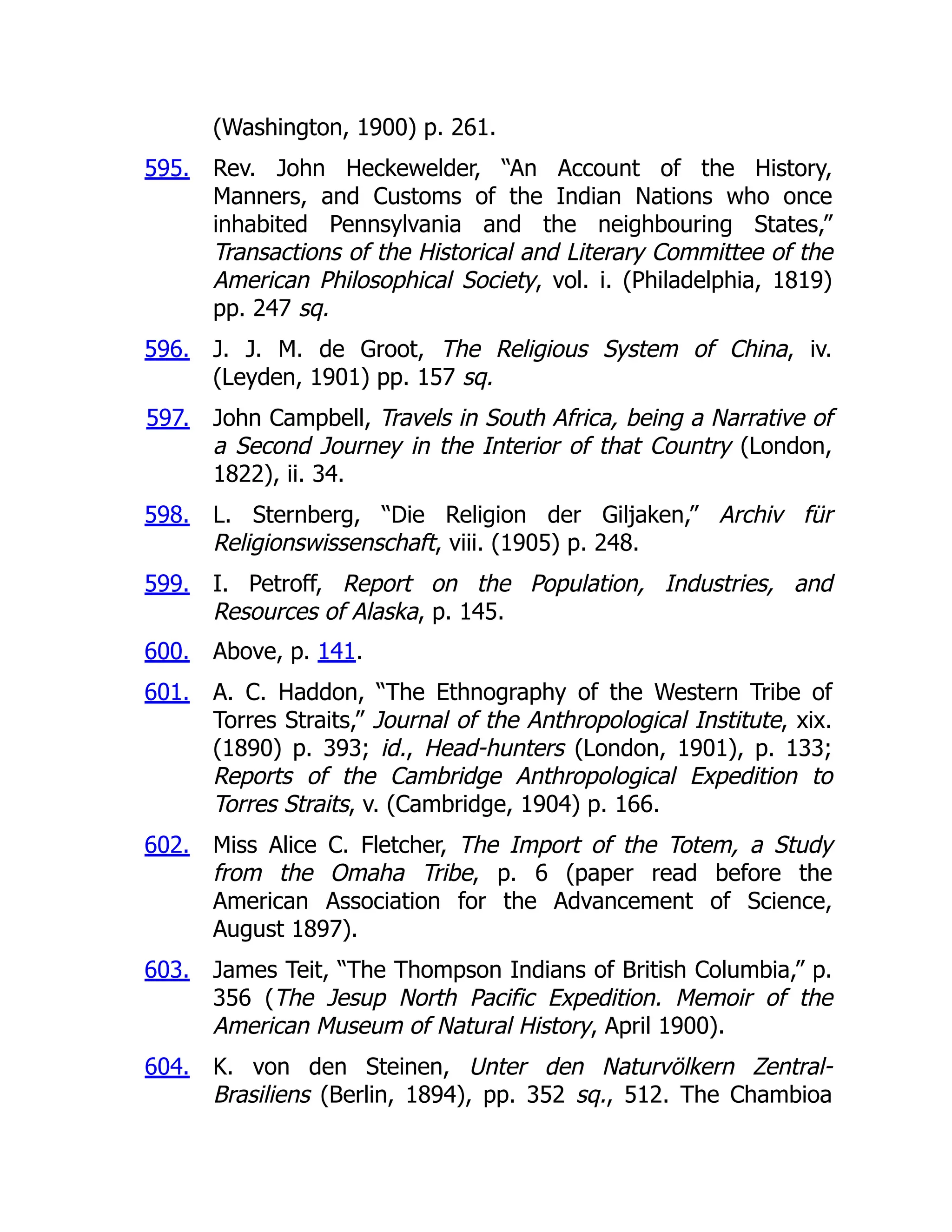 595.
596.
597.
598.
599.
600.
601.
602.
603.
604.
(Washington, 1900) p. 261.
Rev. John Heckewelder, “An Account of the History,
Manners, and Customs of the Indian Nations who once
inhabited Pennsylvania and the neighbouring States,”
Transactions of the Historical and Literary Committee of the
American Philosophical Society, vol. i. (Philadelphia, 1819)
pp. 247 sq.
J. J. M. de Groot, The Religious System of China, iv.
(Leyden, 1901) pp. 157 sq.
John Campbell, Travels in South Africa, being a Narrative of
a Second Journey in the Interior of that Country (London,
1822), ii. 34.
L. Sternberg, “Die Religion der Giljaken,” Archiv für
Religionswissenschaft, viii. (1905) p. 248.
I. Petroff, Report on the Population, Industries, and
Resources of Alaska, p. 145.
Above, p. 141.
A. C. Haddon, “The Ethnography of the Western Tribe of
Torres Straits,” Journal of the Anthropological Institute, xix.
(1890) p. 393; id., Head-hunters (London, 1901), p. 133;
Reports of the Cambridge Anthropological Expedition to
Torres Straits, v. (Cambridge, 1904) p. 166.
Miss Alice C. Fletcher, The Import of the Totem, a Study
from the Omaha Tribe, p. 6 (paper read before the
American Association for the Advancement of Science,
August 1897).
James Teit, “The Thompson Indians of British Columbia,” p.
356 (The Jesup North Pacific Expedition. Memoir of the
American Museum of Natural History, April 1900).
K. von den Steinen, Unter den Naturvölkern Zentral-
Brasiliens (Berlin, 1894), pp. 352 sq., 512. The Chambioa
 