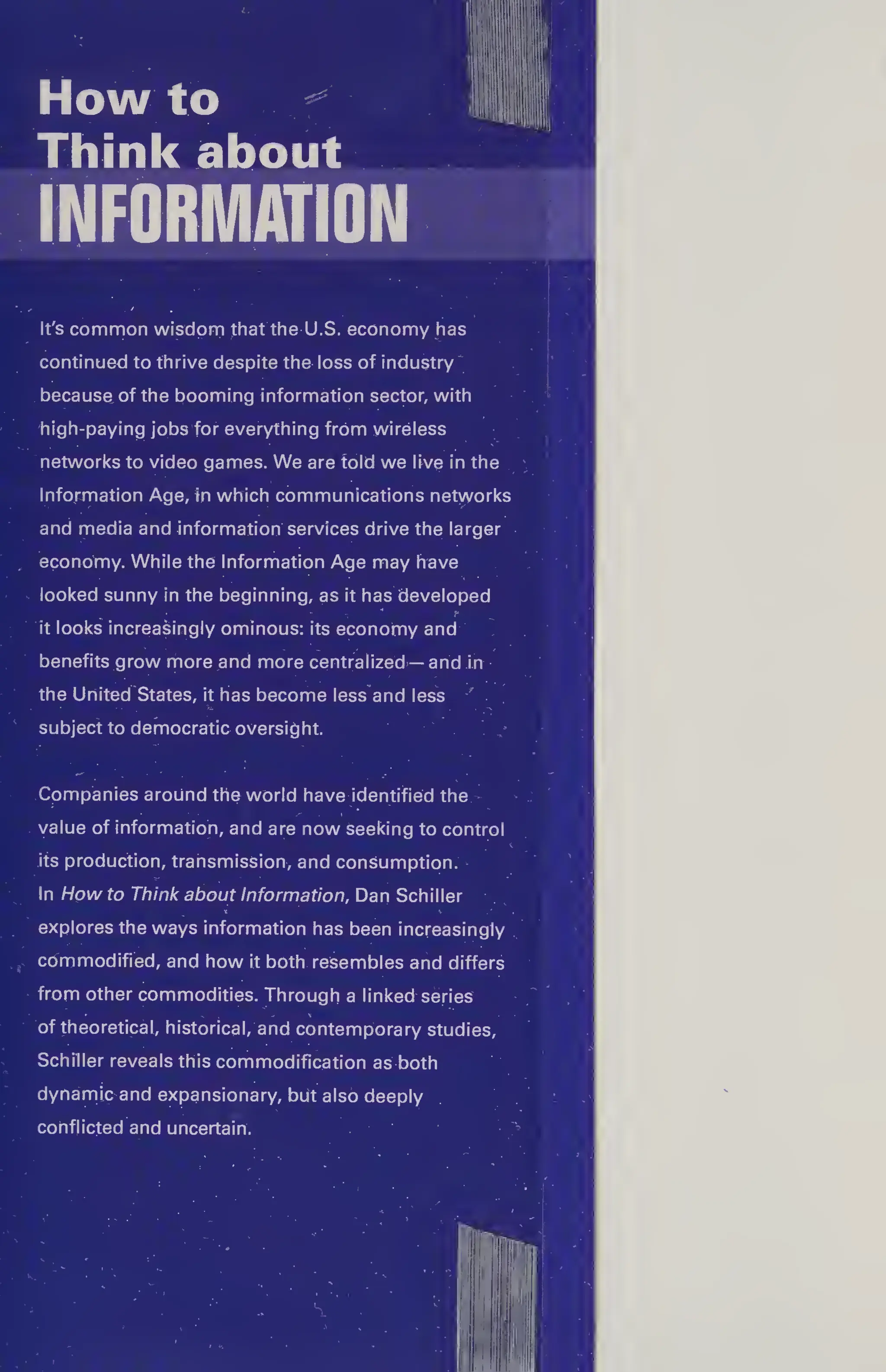 How to
Think about
INFORMATION
It's common wisdom that the U.S. economy has
continued to thrive despite the loss of industry
because of the booming information sector, with
high-paying jobs for everything from wireless
networks to video games. We are told we live in the
Information Age, tn which communications networks
and media and information services drive the larger
economy. While the Information Age may have
looked sunny in the beginning, as it has developed
... - " - - * ' f 
it looks increasingly ominous: its economy and
benefits grow more and more centralized — and in
the United States, it has become less and less
subject to democratic oversight.
Companies around the world have identified the
value of information, and are now seeking to control
its production, transmission, and consumption.
In Howto Think about Information, Dan Schiller
explores the ways information has been increasingly
commodified, and how it both resembles and differs
from other commodities. Through a linked series
of theoretical, historical, and contemporary studies,
Schiller reveals this commodification as both
dynamic and expansionary, but also deeply
conflicted and uncertain.
 